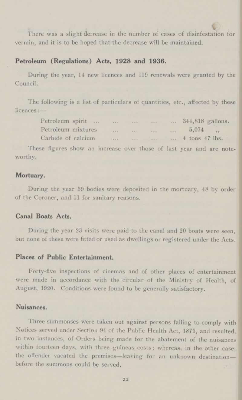 There was a slight decrease in the number of cases of disinfestation for vermin, and it is to be hoped that the decrease will be maintained. Petroleum (Regulations) Acts, 1928 and 1936. During the year, 14 new licences and 119 renewals were granted by the Council. The following is a list of particulars of quantities, etc., affected by these licences:— Petroleum spirit 344,818 gallons. Petroleum mixtures 5,074 ,, Carbide of calcium 4 tons 47 lbs. These figures show an increase over those of last year and are note worthy. Mortuary. During the year 59 bodies were deposited in the mortuary, 48 by order of the Coroner, and 11 for sanitary reasons. Canal Boats Acts. During the year 23 visits were paid to the canal and 20 boats were seen, but none of these were fitted or used as dwellings or registered under the Acts. Places of Public Entertainment. Forty-five inspections of cinemas and of other places of entertainment were made in accordance with the circular of the Ministry of Health, of August, 1920. Conditions were found to be generally satisfactory. Nuisances. Three summonses Were taken out against persons failing to comply with Notices served under Section 94 of the Public Health Act, 1875, and resulted, in two instances, of Orders being made for the abatement of the nuisances within fourteen days, with three guineas costs; whereas, in the other case, the offender vacated the premises—leaving for an unknown destination— before the summons could be served. 22
