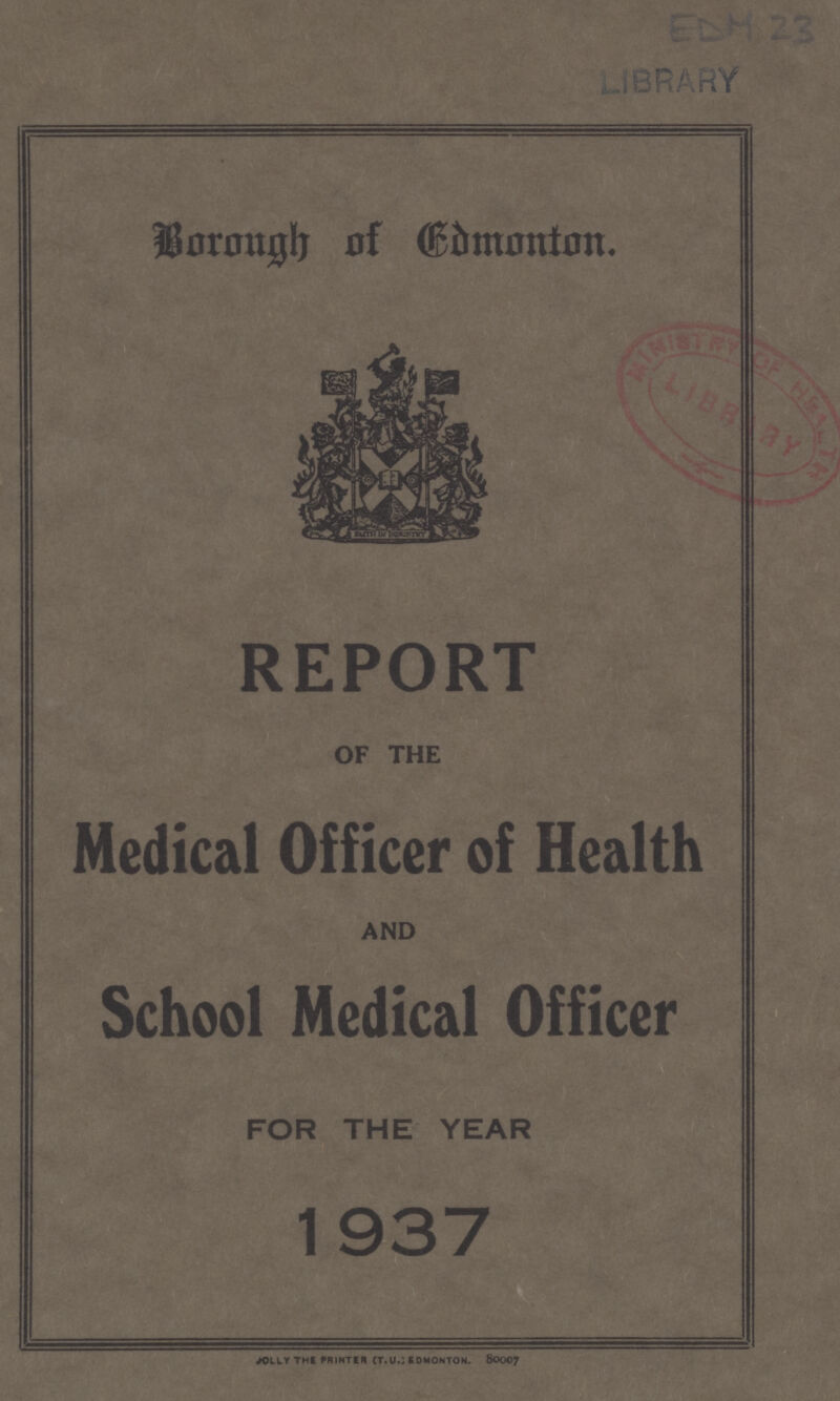 EDM 23 LIBRARY Borough of Edmonton. REPORT OF THE Medical Officer of Health AND School Medical Officer FOR THE YEAR 1937 JOLLY THE PRINTER (T.U.; EDMONTON 80007