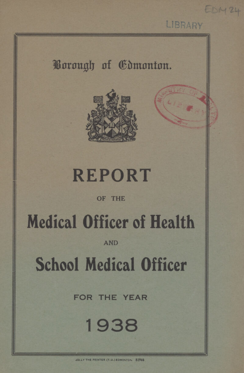 EDM 24 Borough of Edmonton. REPORT OF THE Medical Officer of Health AND School Medical Officer FOR THE YEAR 1938 JOLLY THE PRINTER (T.U..) EDMONTON. 81946