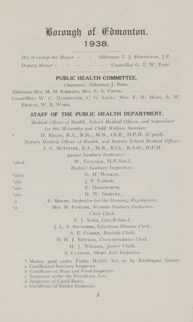 BOROUGH OF CDMONTON 1 938. His Worship the Mayor Alderman T. J. Harington, J.P. Deputy Mayor Councillor G. T. W. Tott. PUBLIC HEALTH COMMITTEE, Chairman: Alderman J. Reid. Aldermen Mrs. M. M. Barrass, Mrs. E. A. Young. Councillors W. C. Handscomb, C. G. Lacey, Mrs. E. M. Moss, A. W. Pearce, VV. B. Ward. STAFF OF THE PUBLIC HEALTH DEPARTMENT. Medical Officer of Health, School Medical Officer, and Supervisor for the Maternity and Child Welfare Services: * D. Regan, B.A., B.Sc., M.B., Ch.B., D.P.H. (L'pool). Deputy Medical Officer of Health, and Deputy School Medical Officer: I. G. McIntyre, B.A., M.B., B.Ch., B.A.O., D.P.H. Senior Sanitary Inspector: *abcd W. Tillcock, M.R.San.I. District Sanitary Inspectors: *abce G. H. HUckle, *abc J. P. Farrar, *abc E. Dodsworth, *abc H. W. Grieves. a F. Beilby, Inspector for the Housing Regulations. *a M rs. H. Fowler, Woman Sanitary Inspector. Chief Clerk: F. J. Nash, Cert.R.San.I. J. L. A. Saunders, Infectious Disease Clerk. A. E. Clarke, Records Clerk. D. H. J. Newman, Correspondence Clerk. H. J. Weldon, Junior Clerk. S. Clayton, Shops Acts Inspector. * Moiety paid under Public Health Act, or by Exchequer Grants. a Certificated Sanitary Inspector. b Certificate of Meat and Food Inspector, c Inspector under the Petroleum Acts. d Inspector of Canal Boats. e Certificate of Smoke Inspector. 3