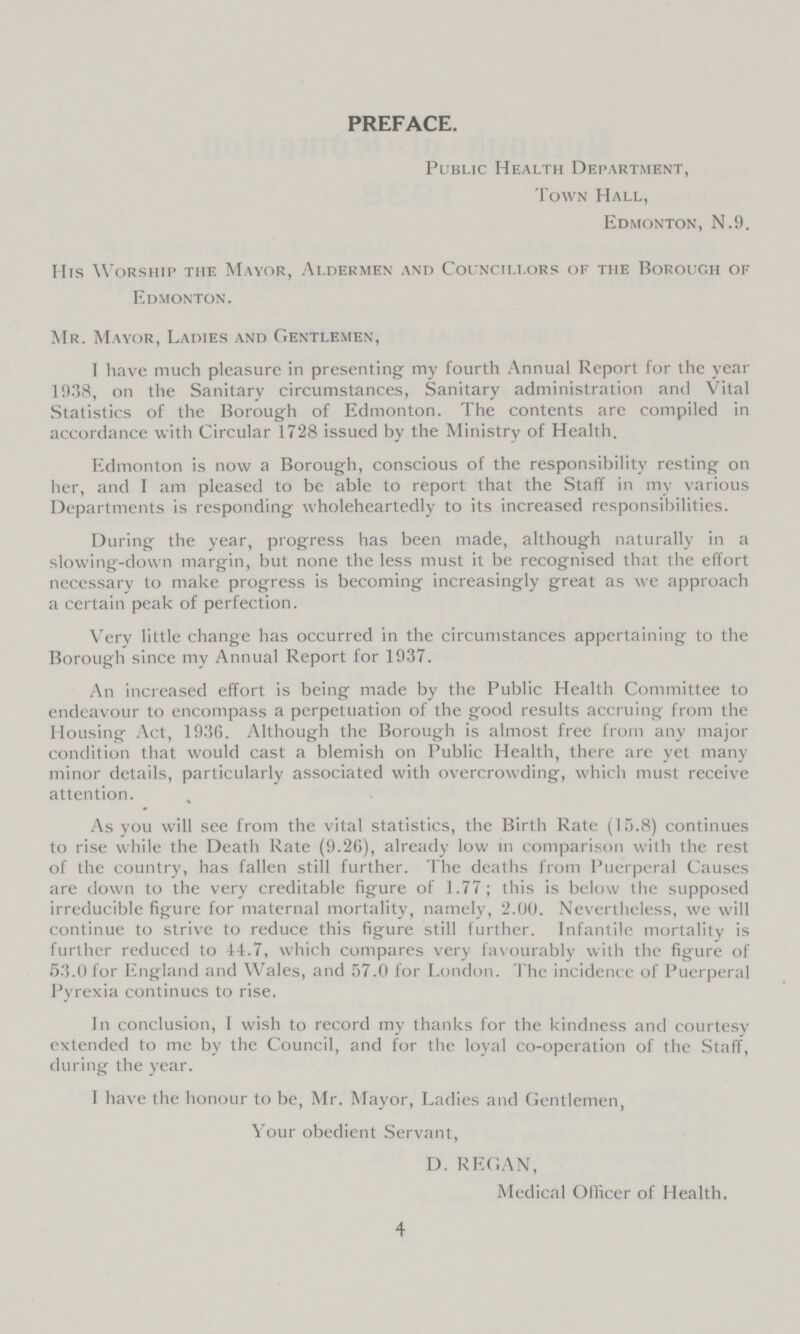 PREFACE. Public Health Department, Town Hall, Edmonton, N.9. His Worship the Mayor, Aldermen and Councillors of the Borough of Edmonton. Mr. Mayor, Ladies and Gentlemen, I have much pleasure in presenting my fourth Annual Report for the year 1038, on the Sanitary circumstances, Sanitary administration and Vital Statistics of the Borough of Edmonton. The contents are compiled in accordance with Circular 1728 issued by the Ministry of Health. Edmonton is now a Borough, conscious of the responsibility resting on her, and I am pleased to be able to report that the Staff in my various Departments is responding wholeheartedly to its increased responsibilities. During the year, progress has been made, although naturally in a slowing-down margin, but none the less must it be recognised that the effort necessary to make progress is becoming increasingly great as we approach a certain peak of perfection. Very little change has occurred in the circumstances appertaining to the Borough since my Annual Report for 1937. An increased effort is being made by the Public Health Committee to endeavour to encompass a perpetuation of the good results accruing from the Housing Act, 1936. Although the Borough is almost free from any major condition that would cast a blemish on Public Health, there are yet many minor details, particularly associated with overcrowding, which must receive attention. As you will see from the vital statistics, the Birth Rate (15.8) continues to rise while the Death Rate (9.26), already low in comparison with the rest of the country, has fallen still further. The deaths from Puerperal Causes are down to the very creditable figure of 1.77; this is below the supposed irreducible figure for maternal mortality, namely, 2.00. Nevertheless, we will continue to strive to reduce this figure still further. Infantile mortality is further reduced to 11.7, which compares very favourably with the figure of 53.0 for England and Wales, and 57.0 for London. The incidence of Puerperal Pyrexia continues to rise. In conclusion, I wish to record my thanks for the kindness and courtesy extended to me by the Council, and for the loyal co-operation of the Staff, during the year. I have the honour to be, Mr. Mayor, Ladies and Gentlemen, Your obedient Servant, D. REGAN, Medical Officer of Health. 4