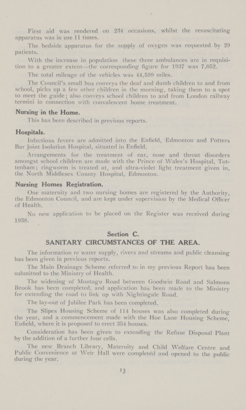 First aid was rendered on 234 occasions, whilst the resuscitating apparatus was in use 11 times. The bedside apparatus for the supply of oxygen was requested by 29 patients. With the increase in population these three ambulances are in requisi tion to a greater extent—the corresponding figure for 1937 was 7,052. The total mileage of the vehicles was 44,599 miles. The Council's small bus conveys the deaf and dumb children to and from school, picks up a few other children in the morning, taking them to a spot to meet the guide; also conveys school children to and from London railway termini in connection with convalescent home treatment. Nursing in the Home. This has been described in previous reports. Hospitals. Infectious fevers are admitted into the Enfield, Edmonton and Potters Bar Joint Isolation Hospital, situated in Enfield. Arrangements for the treatment of ear, nose and throat disorders amongst school children are made with the Prince of Wales's Hospital, Tot tenham ; ringworm is treated at, and ultra-violet light treatment given in, the North Middlesex County Hospital, Edmonton. Nursing Homes Registration. One maternity and two nursing homes are registered by the Authority, the Edmonton Council, and are kept under supervision by the Medical Officer of Health. No new application to be placed on the Register was received during 1938. Section C. SANITARY CIRCUMSTANCES OF THE AREA. The information re water supply, rivers and streams and public cleansing has been given in previous reports. The Main Drainage Scheme referred1 to in my previous Report has been submitted to the Ministry of Health. The widening of Montagu Road between Goodwin Road and Salmons Brook has been completed, and application has been made to the Ministry for extending the road to link up with Nightingale Road. The lay-out of Jubilee Park has been completed. The Slipes Housing Scheme of 114 houses was also completed during the year, and a commencement made with the Hoe Lane Housing Scheme, Enfield, where it is proposed to erect 354 houses. Consideration has been given to extending the Refuse Disposal Plant by the addition of a further four cells. The new Branch Library, Maternity and Child Welfare Centre and Public Convenience at Weir Hall were completed and opened to the public during the year. 13