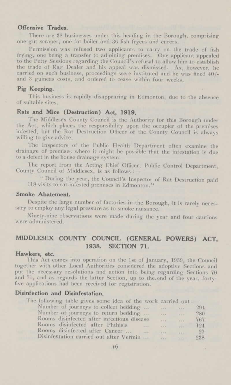 Offensive Trades. There are38 businesses under this heading in the Borough, comprising one gut scraper, one fat boiler and 36 fish fryers and curers. Permission was refused two applicants to carry on the trade of fish frying, one being a transfer to adjoining premises. One applicant appealed to the Petty Sessions regarding the Council's refusal to allow him to establish the trade of Rag Dealer and his appeal was dismissed. As, however, he carried on such business, proceedings were instituted and he was fined 40/ and 3 guineas costs, and ordered to cease within four weeks. Pig Keeping. This business is rapidly disappearing in Edmonton, due to the absence of suitable sites. Rats and Mice (Destruction) Act, 1919. The Middlesex County Council is the Authority for this Borough under the Act, which places the responsibility upon the occupier of the premises infested, but the Rat Destruction Officer of the County Council is always willing to give advice. The Inspectors of the Public Health Department often examine the drainage of premises where it might be possible that the infestation is due to a defect in the house drainage system. The report from the Acting Chief Officer, Public Control Department, County Council of Middlesex, is as follows:—  During the year, the Council's Inspector of Rat Destruction paid 118 visits to rat-infested premises in Edmonton. Smoke Abatement. Despite the large number of factories in the Borough, it is rarely neces sary to employ any legal pressure as to smoke nuisance. Ninety-nine observations were made during the year and four cautions were administered. MIDDLESEX COUNTY COUNCIL (GENERAL POWERS) ACT, 1938. SECTION 71. Hawkers, etc. This Act comes into operation on the 1st of January, 1939, the Council together with other Local Authorities considered the adoptive Sections and put the necessary resolutions and action into being regarding Sections 70 and 71, and as regards the latter Section, up to the end of the year, forty five applications had been received for registration. Disinfection and Disinfestation. The following table gives some idea of the work carried out:— Number of journeys to collect bedding 291 Number of journeys to return bedding 280 Rooms disinfected after infectious disease 767 Rooms disinfected after Phthisis 124 Rooms disinfected after Cancer 27 Disinfestation carried out after Vermin 238 16