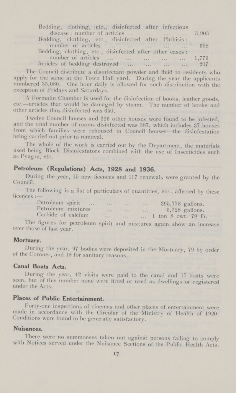 Redding, clothing, .etc., disinfected after infectious disease: number of articles 3,903 Bedding, clothing, etc., disinfected after Phthisis: number of articles 658 Bedding, clothing, etc., disinfected after other cases: number of articles 1,779 Articles of bedding destroyed 207 The Council distribute a disinfectant powder and fluid to residents who applv for the same at the Town Hall yard. During the year the applicants numbered 35,080. One hour daily is allowed for such distribution with the exception of Fridays and Saturdays. A Formalin Chamber is used for the disinfection of books, leather goods, etc.—articles that would be damaged by steam. The number of books and other articles thus disinfected was 650. Twelve Council houses and 226 other houses were found to be infested, and the total number of rooms disinfected was 387, which includes 37 houses from which families were rehoused in Council houses—the disinfestation being carried out prior to removal. The whole of the work is carried out by the Department, the materials used being Block Disinfestators combined with the use of Insecticides such as Pyagra, etc. Petroleum (Regulations) Acts, 1928 and 1936. During the year, 15 new licences and 117 renewals were granted by the Council. The following is a list of particulars of quantities, etc., affected by these licences:— Petroleum spirit 395,778 gallons. Petroleum mixtures 5,728 gallons. Carbide of calcium 1 ton 8 cwt. 78 lb. The figures for petroleum spirit and mixtures again show an increase over those of last year. Mortuary. During the year, 97 bodies were deposited in the Mortuary, 79 by order of the Coroner, and 18 for sanitary reasons. Canal Boats Acts. During the year, 42 visits were paid to the canal and 17 boats were seen, but of this number none were fitted or used as dwellings or registered under the Acts. Places of Public Entertainment. Forty-one inspections of cinemas and other places of entertainment were made in accordance with the Circular of the Ministry of Health of 1920. Conditions were found to be generally satisfactory. Nuisances. There were no summonses taken out against persons failing to comply with Notices served under the Nuisance Sections of the Public Health Acts. 17