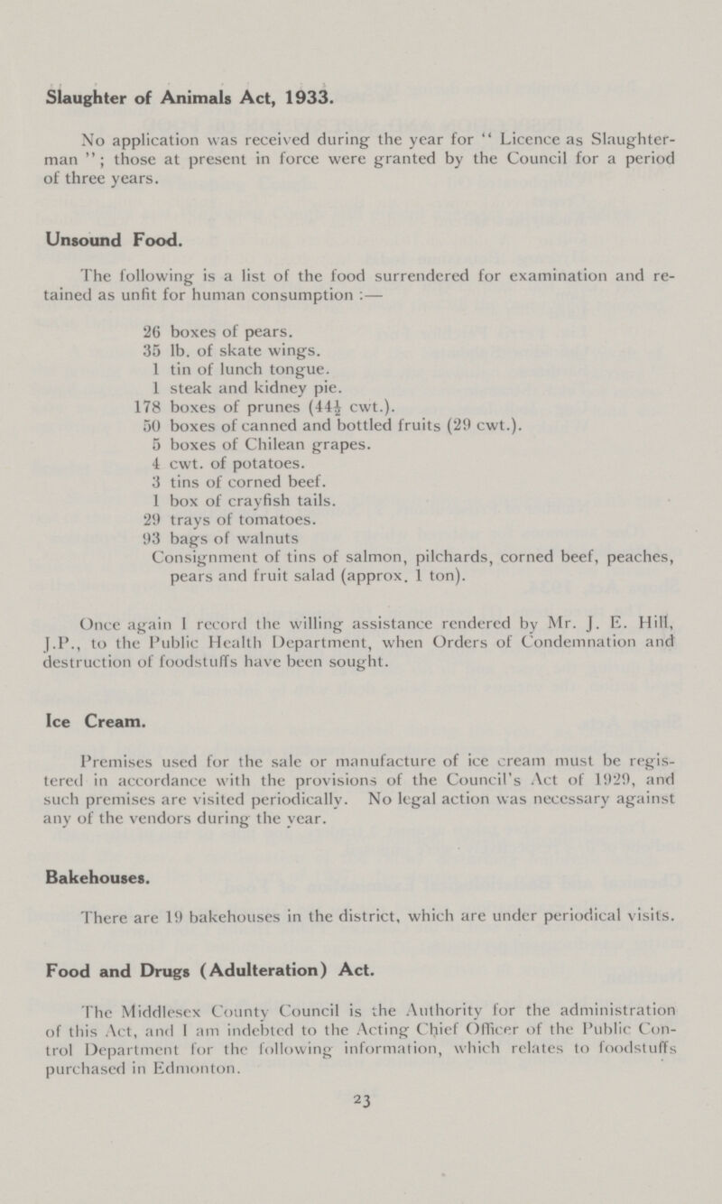 Slaughter of Animals Act, 1933. No application was received during' the year for Licence as Slaughter man; those at present in force were granted by the Council for a period of three years. Unsound Food. The following is a list of the food surrendered for examination and re tained as unfit for human consumption:— 26 boxes of pears. 35 lb. of skate wings. 1 tin of lunch tongue. 1 steak and kidney pie. 178 boxes of prunes (44½ cwt.). 50 boxes of canned and bottled fruits (29 cwt.). 5 boxes of Chilean grapes. 4 cwt. of potatoes. 3 tins of corned beef. 1 box of crayfish tails. 2'.) trays of tomatoes. 93 bags of walnuts Consignment of tins of salmon, pilchards, corned beef, peaches, pears and fruit salad (approx. 1 ton). Once again I record the willing assistance rendered by Mr. J. E. Hill, J.P., to the Public Health Department, when Orders of Condemnation and destruction of foodstuffs have been sought. Ice Cream. Premises used for the sale or manufacture of ice cream must be regis tered in accordance with the provisions of the Council's Act of 1929, and such premises are visited periodically. No legal action was necessary against any of the vendors during the year. Bakehouses. There are 19 bakehouses in the district, which are under periodical visits. Food and Drugs (Adulteration) Act. The Middlesex County Council is the Authority for the administration of this Act, and I am indebted to the Acting Chief Officer of the Public Con trol Department for the following information, which relates to foodstuffs purchased in Edmonton. 23