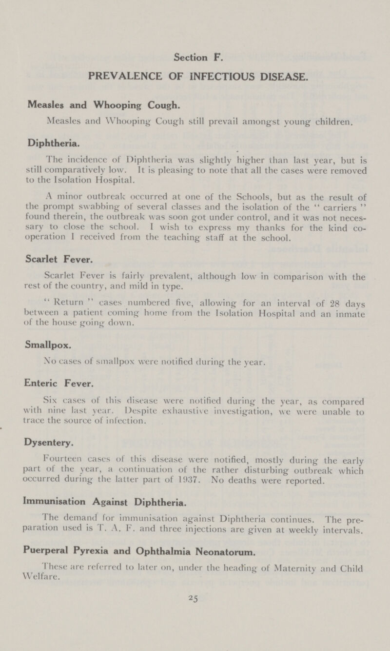 Section F. PREVALENCE OF INFECTIOUS DISEASE. Measles and Whooping Cough. Measles and Whooping Cough still prevail amongst young children. Diphtheria. The incidence of Diphtheria was slightly higher than last year, but is still comparatively low. It is pleasing to note that all the cases were removed to the Isolation Hospital. A minor outbreak occurred at one of the Schools, but as the result of the prompt swabbing of several classes and the isolation of the carriers found therein, the outbreak was soon got under control, and it was not neces sary to close the school. I wish to express my thanks for the kind co operation 1 received from the teaching staff at the school. Scarlet Fever. Scarlet Fever is fairly prevalent, although low in comparison with the rest of the country, and mild in type. Return cases numbered five, allowing for an interval of 28 days between a patient coming home from the Isolation Hospital and an inmate of the house going down. Smallpox. No cases of smallpox were notified during the year. Enteric Fever. Six cases of this disease were notified during the year, as compared with nine last year. Despite exhaustive investigation, we were unable to trace the source of infection. Dysentery. Fourteen cases of this disease were notified, mostly during the early part of the year, a continuation of the rather disturbing outbreak which occurred during the latter part of 1937. No deaths were reported. Immunisation Against Diphtheria. The demand for immunisation against Diphtheria continues. The pre paration used is T. A. F. and three injections are given at weekly intervals. Puerperal Pyrexia and Ophthalmia Neonatorum. These are referred to later on, under the heading of Maternity and Child Welfare. 25