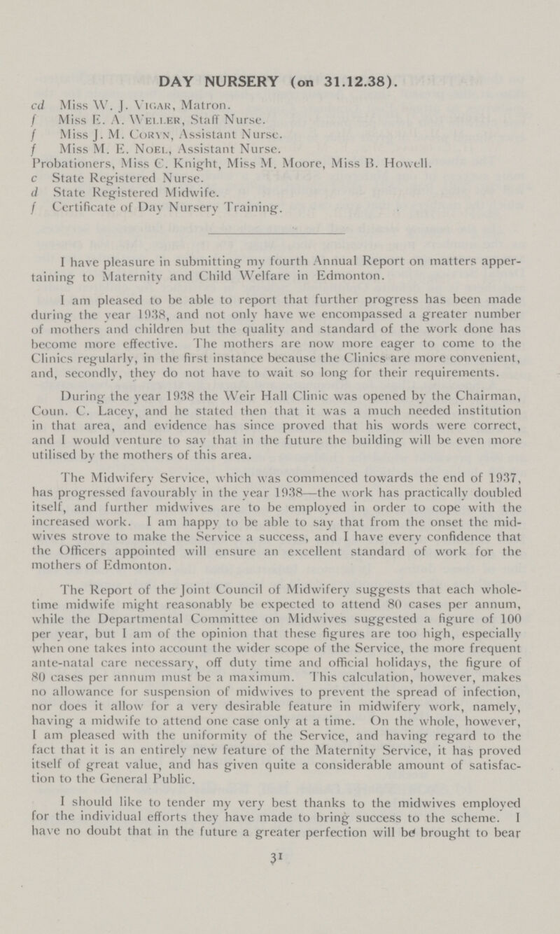 DAY NURSERY (on 31.12.38). cd Miss W. J. Vigar, Matron. / Miss E. A. WeLLer, Staff Nurse. / Miss J. M. Coryn, Assistant Nurse. / Miss M. E. Noel, Assistant Nurse. Probationers, Miss C. Knight, Miss M. Moore, Miss B. Howell, c State Registered Nurse. d State Registered Midwife. / Certificate of Day Nursery Training. I have pleasure in submitting my fourth Annual Report on matters apper taining to Maternity and Child Welfare in Edmonton. I am pleased to be able to report that further progress has been made during the vear 1938, and not only have we encompassed a greater number of mothers and children but the quality and standard of the work done has become more effective. The mothers are now more eager to come to the Clinics regularlv, in the first instance because the Clinics are more convenient, and, secondly, they do not have to wait so long for their requirements. During the year 1938 the Weir Hall Clinic was opened by the Chairman, Coun. C. Lacev, and he stated then that it was a much needed institution in that area, and evidence has since proved that his words were correct, and I would venture to say that in the future the building will be even more utilised by the mothers of this area. The Midwifery Service, which was commenced towards the end of 1937, has progressed favourably in the year 1938—the work has practically doubled itself, and further midwives are to be employed in order to cope with the increased work. I am happy to be able to say that from the onset the mid wives strove to make the Service a success, and I have every confidence that the Officers appointed will ensure an excellent standard of work for the mothers of Edmonton. The Report of the Joint Council of Midwifery suggests that each whole time midwife might reasonably be expected to attend 80 cases per annum, while the Departmental Committee on Midwives suggested a figure of 100 per year, but 1 am of the opinion that these figures are too high, especially when one takes into account the wider scope of the Service, the more frequent ante-natal care necessary, off duty time and official holidays, the figure of 80 cases per annum must be a maximum. This calculation, however, makes no allowance for suspension of midwives to prevent the spread of infection, nor does it allow for a very desirable feature in midwifery work, namely, having a midwife to attend one case only at a time. On the whole, however, 1 am pleased with the uniformity of the Service, and having regard to the fact that it is an entirely new feature of the Maternity Service, it has proved itself of great value, and has given quite a considerable amount of satisfac tion to the General Public. 1 should like to tender my very best thanks to the midwives employed for the individual efforts they have made to bring success to the scheme. I have no doubt that in the future a greater perfection will be brought to bear 31