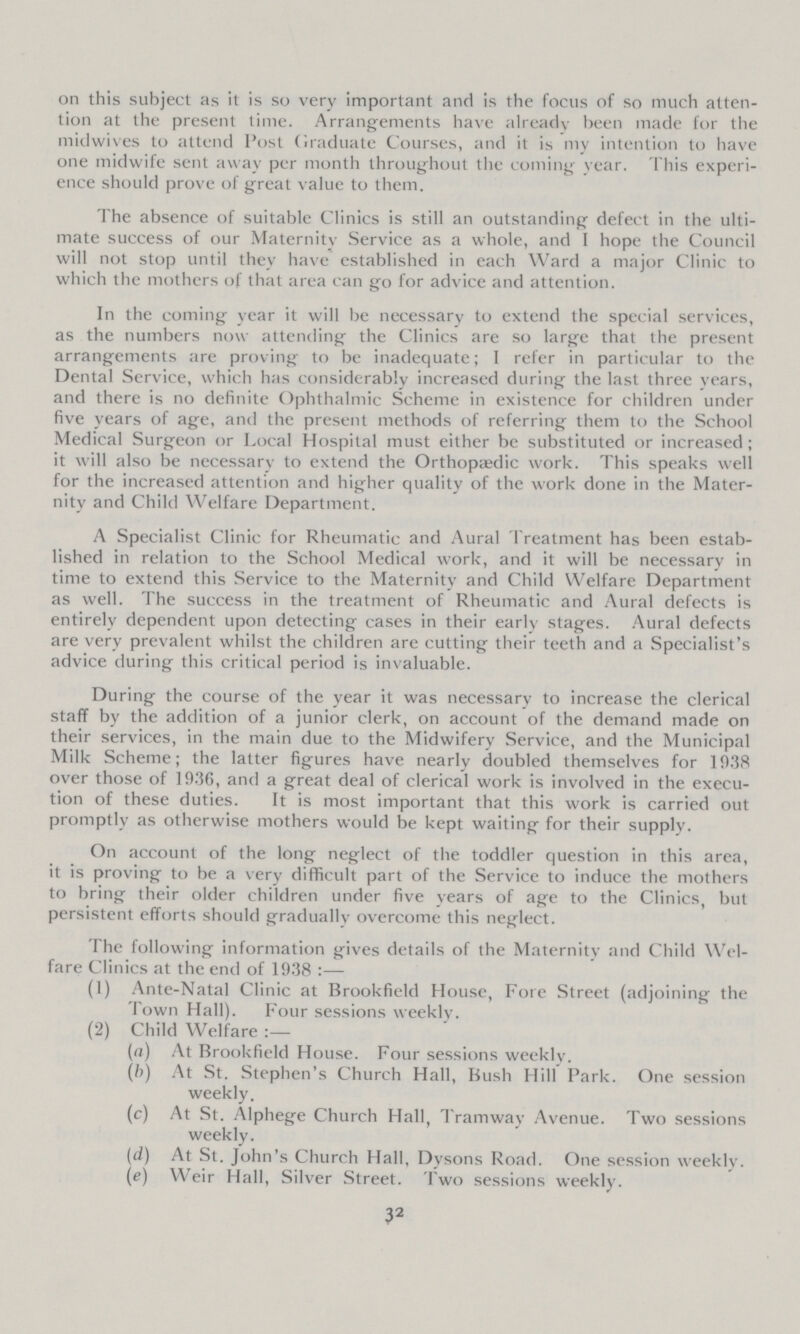 on this subject as it is survery important and is the focus of so much atten tion at the present time. Arrangements have already been made for the midwives to attend Post Graduate Courses, and it is my intention to have one midwife sent away per month throughout the coming year. This experi ence should prove of great value to them. The absence of suitable Clinics is still an outstanding defect in the ulti mate success of our Maternitv Service as a whole, and I hope the Council will not stop until they have established in each Ward a major Clinic to which the mothers of that area can go for advice and attention. In the coming year it will be necessary to extend the special services, as the numbers now attending the Clinics are so large that the present arrangements are proving to be inadequate; I refer in particular to the Dental Service, which has considerably increased during the last three years, and there is no definite Ophthalmic Scheme in existence for children under five years of age, and the present methods of referring them to the School Medical Surgeon or Local Hospital must either be substituted or increased; it will also be necessary to extend the Orthopaedic work. This speaks well for the increased attention and higher quality of the work done in the Mater nity and Child Welfare Department. A Specialist Clinic for Rheumatic and Aural Treatment has been estab lished in relation to the School Medical work, and it will be necessary in time to extend this Service to the Maternity and Child Welfare Department as well. The success in the treatment of Rheumatic and Aural defects is entirely dependent upon detecting cases in their early stages. Aural defects are very prevalent whilst the children are cutting their teeth and a Specialist's advice during this critical period is invaluable. During the course of the year it was necessary to increase the clerical staff by the addition of a junior clerk, on account of the demand made on their services, in the main due to the Midwifery Service, and the Municipal Milk Scheme; the latter figures have nearly doubled themselves for 1938 over those of 1936, and a great deal of clerical work is involved in the execu tion of these duties. It is most important that this work is carried out promptly as otherwise mothers would be kept waiting for their supply. On account of the long neglect of the toddler question in this area, it is proving to be a very difficult part of the Service to induce the mothers to bring their older children under five years of age to the Clinics, but persistent efforts should gradually overcome this neglect. The following information gives details of the Maternitv and Child Wel fare Clinics at the end of 1938 :•— (1) Ante-Natal Clinic at Brookfield House, Fore Street (adjoining the Town Hall). Four sessions weekly. (2) Child Welfare (a) At Brookfield House. Four sessions weekly. (b) At St. Stephen's Church Hall, Bush Hill Park. One session weekly. (c) At St. Alphege Church Hall, Tramway Avenue. Two sessions weekly. (d) At St. John's Church Hall, Dysons Road. One session weekly. (e) Weir Hall, Silver Street. Two sessions weekly. 32