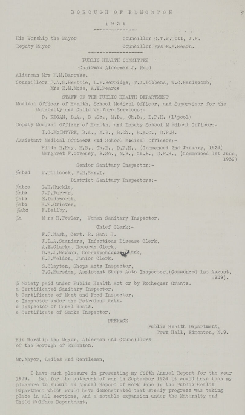 BOROUGH OF EDMONTON 19 3 9 His Worship the Mayor Councillor G.T.W.Tott, J.P. Deputy Mayor Councillor Mrs E.M.Hearn. PUBLIC HEALTH COMMITTEE Chairman Alderman J. Reid Alderman Mrs M.M.Barrass. Councillors J.A.G.Beattie, L.E.Berridge, T.J.Dibbens, W.C.Handscomb, Mrs E.M.Moss, A.W.Pearce STAFF OF THE PUBLIC HEALTH DEPARTMENT Medical Officer of Health, School Medical Officer, and Supervisor for the Maternity and Child Welfare Services:- D. REGAN, B.A., B .Sc., M.B., Ch.B., D.P.H. (L'pool) Deputy Medical Officer of Health, and Deputy School M edical Officer:- I.G.McINTYRE, B.A., M.B., B.Ch., B.A.O., D.P.H. Assistant Medical Officers anfl School Medical Officers:- Hilda R.Hay, M.B., Ch.B., D.P.H., (Commenced 2nd January, 1939) Margaret F.Coveney, B.Sc., M.B., Ch.B., D.P.H., (Commenced 1st June, 1939) Senior Sanitary Inspector: %abcd W.Tillcock, M.R.San.I. District Sanitary Inspectors: %abce G.H.Huckle, %abc J. P. Far rar, %abc E.Dodsworth, %abc H.W. Grieves, %abc F.Beilby. %a M rs H.Fowler, Woman Sanitary Inspector. Chief Clerk: F.J.Nash, Cert. R. San: I. J.L.A.Saunders, Infectious Disease Clerk, A.E.Clarke, Records Clerk, D.H.J.Newman, Correspondenc<fcyLl.erk, H.J.Weldon, Junior Clerk. S.Clayton, Shops Acts Inspector, T.G.Marsden, Assistant Shops Acts Inspector,(Commenced 1st August, 1939). % Moiety paid under Public Health Act or by Exchequer Grants. a Certificated Sanitary Inspector. b Certificate of Meat and Food Inspector. c Inspector under the Petroleum Acts. d Inspector of Canal Boats. e Certificate of Smoke Inspector. PREFACE Public Health Department, Town Hall, Edmonton, N.9. His Worship the Mayor, Aldermen and Councillors of the Borough of Edmonton. Mr.Mayor, Ladies and Gentlemen, I have much pleasure in presenting my fifth Annual Report for the year 1939. But for the outbreak of war in September 1939 it would have been my pleasure to submit an Annual Report of work done in the Public Health Department which would have demonstrated that steady progress was taking place in all sections, and a notable expansion under the Maternity and Child Welfare Department.