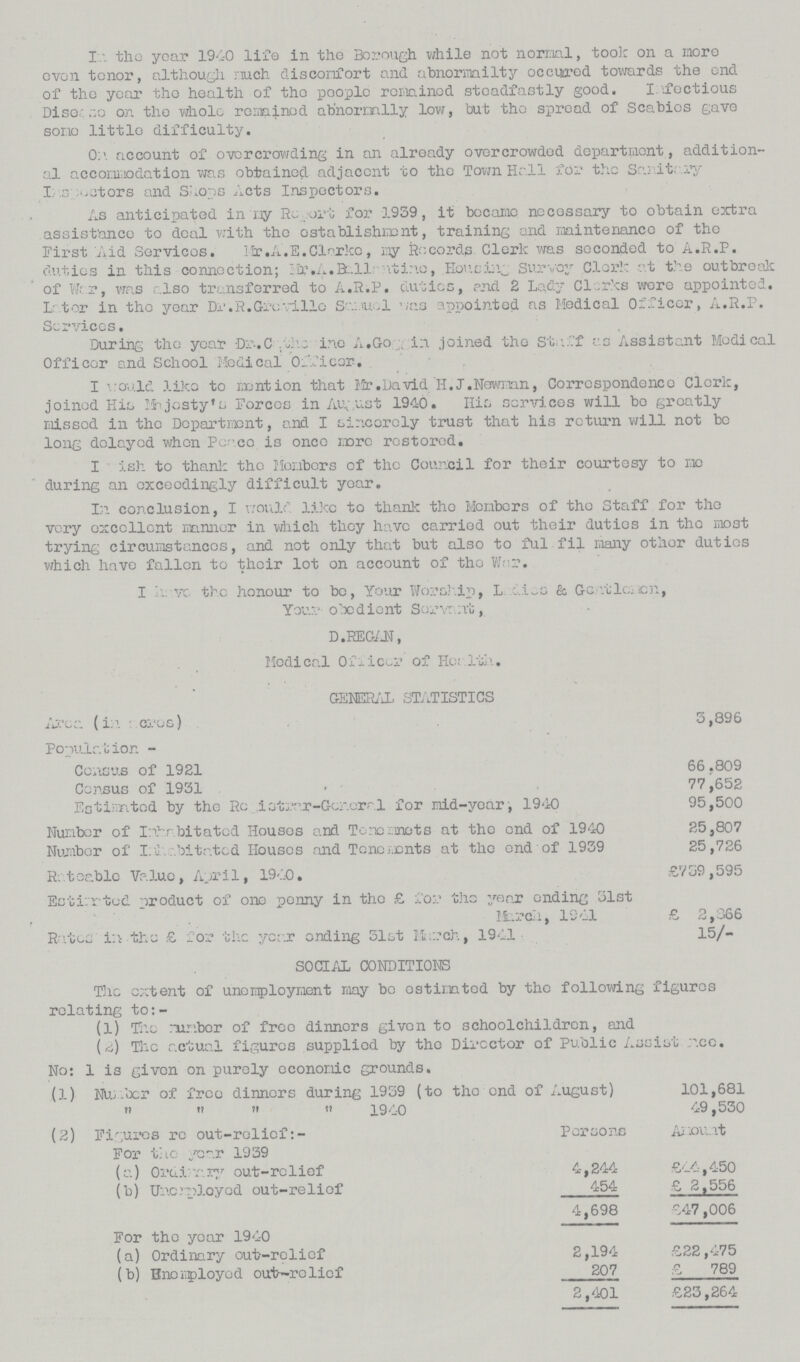 In. the year 1940 life in the Borough while not normal, took on a more oven tenor, although much discomfort and abnormailty occured towards the end of the year the health of the people remained steadfastly good. Infectious Disease on the whole remained abnormally low, but the spread of Scabies gave some little difficulty. On account of overcrowding in an already overcrowded department, addition al accomodation was obtained adjacent to the Town Hall for the Sanitary Inspectors actors and Shops Acts Inspectors. As anticipated in my Report for 1959, it became necessary to obtain extra assistance to deal with the establishment, training and maintenance of the First Aid Services.Mr.A.E.Clerke, my Records Clerk was seconded to A.R.P. duties in this connection; Mr.A.Bellanitine-.Housing, Survey Clerk at the outbreak of War, was also transferred to A.R.P. duties, and 2 Lady Clerks wore appointed. Later in the year Dr.R.Greville Samuel was appointed as Medical Officer, A.R.P. Services. During the year Dr-.Cathorine A.Goggin joined the Staff as Assistant Medical Officer and School Medical Officer. I would like to mention that Mr. David H.J.Newman, Correspondence Clerk, joined His Mejosty's Forces in August 1940. His services will bo greatly missed in the Department, and I sincerely trust that his return will not be long delayed when Peace is once more restored. I Wish to thank the Members of the Council for their courtesy to me during an exceedingly difficult year. In conclusion, I would like to thank the Members of the Staff for the very excellent manner in which they have carried out their duties in the most trying circumstances, and not only that but also to ful fil many other duties which have fallen to their lot on account of the War. I have the honour to be, Your Worship, Ladies & Gentlemen, Your obedient Servant, D.REGAN, Medical Officer of Health. GENERAL STATISTICS Area (in acres) 3,896 Population - Census of 1921 66.809 Census of 1931 . 77,652 Estimated by the Registrar- General for mid-year, 1940 1940 95,500 Number of Inhabitated Houses and Tenemets mots at the end of 1940 25,807 Number of Inhabitated Houses and Tenements at the end of 1939 25,726 Rateable Value, April, 1940. £739,595 Ecti-'rted product of one penny in the £ for t.hc year ending 31st March, 1241 £ 2,366 Rates in the £ for the year onding 31st March, 1941 15/- SOCIAL CONDITIONS The extent of unemployment my be ostimted by the following figures relating to:- (1) The rumber of free dinners given to schoolchildren, and (2) The actual figures supplied by the Director of Public Assistance. No: 1 is given on purely economic grounds. (1) Number of free dinners during 1939 (to the end of August) 101,681 ,, ,, ,, 1940 49,530 (2) Figures re out-relief:- Persons Amount For the year 1939 (a) Ordinary out-relief 4,244 £44,450 (b) Unemployed out-relief 454 £ 2,556 4,698 £47,006 For tho year 1940 (a) Ordinary out-relief 2,194 £22 ,475 (b) Enemployed out—relief 207 £ 789 2 ,401 £23,264