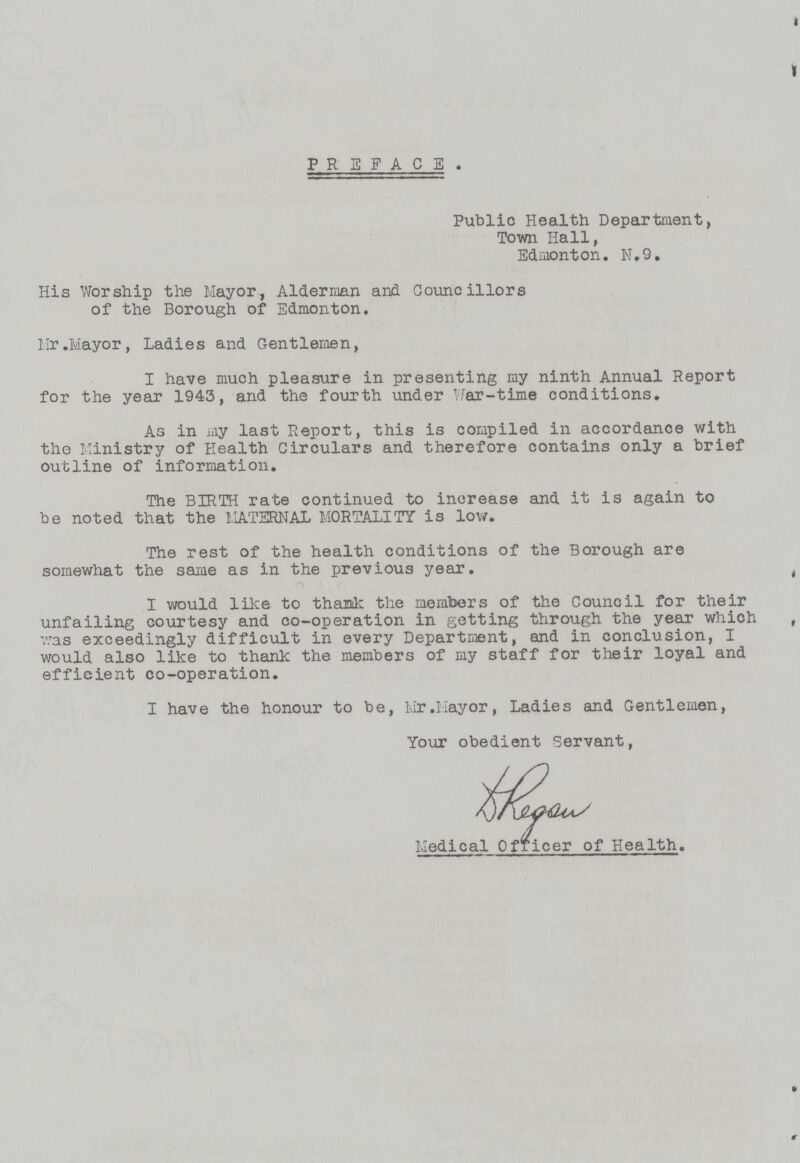 PREFACE. Public Health Department, Town Hall, Edmonton. N.9. His Worship the Mayor, Alderman and Councillors of the Borough of Edmonton. Mr.Mayor, Ladies and Gentlemen, I have much pleasure in presenting my ninth Annual Report for the year 1943, and the fourth under War-time conditions. As in my last Report, this is compiled in accordance with the Ministry of Health Circulars and therefore contains only a brief outline of information. The BIRTH rate continued to increase and it is again to be noted that the MATERNAL MORTALITY is low. The rest of the health conditions of the Borough are somewhat the same as in the previous year. I would like to thank the members of the Council for their unfailing courtesy and co-operation in getting through the year which was exceedingly difficult in every Department, and in conclusion, I would also like to thank the members of my staff for their loyal and efficient co-operation. I have the honour to be, Mr.Mayor, Ladies and Gentlemen, Your obedient Servant, Medical Officer of Health.