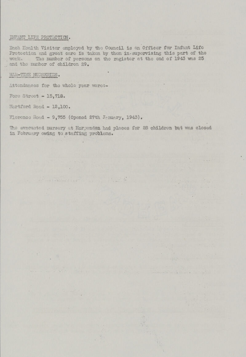 infant life protection. Each Health Visitor employed by the Council is an Officer for Infant Life Protection and groat care is taken by then in-supervising this part of the work. The number of persons on the register at the end of 1943 was 25 and the number of children 29. WAR-TIME NURSERIES. Attendances for the whole year were:- Fore Street-15,718. Hertford Road - 12,100. Florence Road - 9,755 (Opened 27th January, 1943). The evacuated nursery at Harpenden had places for 28 children but was closed in February owing to staffing problems.