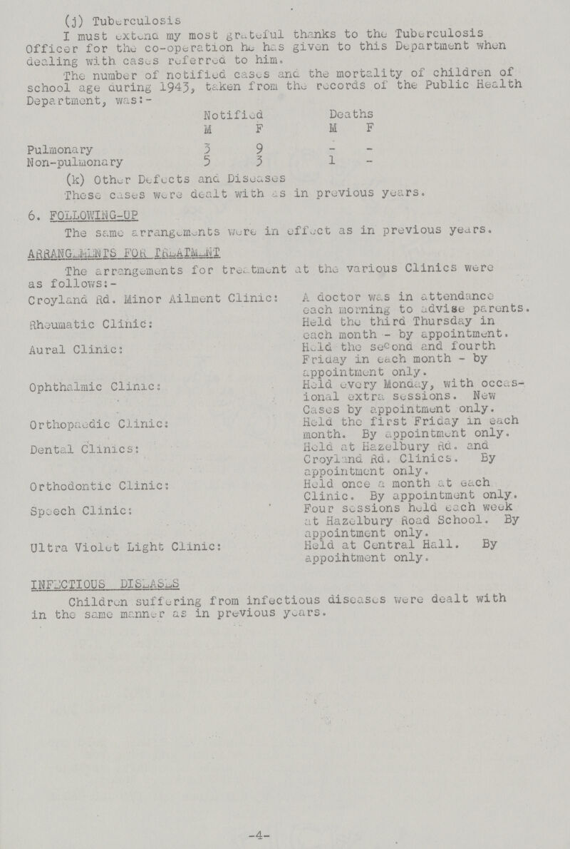 (j) Tuberculosis I must extend my most grateful thanks to the Tuberculosis Officer for the co-operation he has given to this Department when dealing with cases referred to him. The number of notified cases and the mortality of children of school age during 1943, taken from the records of the Public Health Department, was:- Notified Deaths M F M F Pulmonary 3 9 — — Non-pulmonary 5 3 1 — (k) Other Defects ana Diseases These cases were dealt with as in previous years. 6. FOLLOWING-UP The same arrangements were in effect as in previous years. ARRANGEMENTS FOR TREATMENT The arrangements for treatment at the various Clinics were as follows:- Croyland Rd. Minor Ailment Clinic: A doctor was in attendance each morning to advise parents. Rheumatic Clinic: Held the third Thursday in each month - by appointment. Aural Clinic: Held the second and fourth Friday in each month - by appointment only. Ophthalmic Clinic: Held every Monday, with occas¬ ional extra sessions. New Cases by appointment only. Orthopaedic Clinic: Held the first Friday in each month. By appointment only. Dental Clinics: Held at Hazelbury Rd. and Croyland Rd. Clinics. By appointment only. Orthodontic Clinic: Held once a month at each Clinic. By appointment only. Speech Clinic: ' Four sessions held each week at Hazelbury Road School. By appointment only. Ultra Violet Light Clinic: Held at Central Hall. By appointment only. INFECTIOUS DISEASES Children suffering from infectious diseases were dealt with in the same manner as in previous years. 4