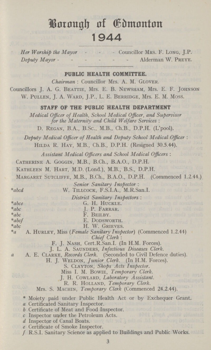 Borough of Edmonton 1944 Her Worship the Mayor Councillor Mrs. F. Long, J.P. Deputy Mayor Alderman W. Preye. PUBLIC HEALTH COMMITTEE. Chairman : Councillor Mrs. A. M. Glover. Councillors J. A. G. Beattie, Mrs. E. B. Newsham, Mrs. E. F. Johnson W. Pullen, J. A. Ward, J.P., L. E. Berridge, Mrs. E. M. Moss. STAFF OF THE PUBLIC HEALTH DEPARTMENT Medical Officer of Health, School Medical Officer, and Supervisor for the Maternity and Child Welfare Services : D. Regan, B.A., B.Sc., M.B., Ch.B., D.P.H. (L'pool). Deputy Medical Officer of Health and Deputy School Medical Officer : Hilda R. Hay, M.B., Ch.B., D.P.H. (Resigned 30.5.44). Assistant Medical Officers and School Medical Officers : Catherine A. Goggin, M.B., B.Ch., B.A.O., D.P.H. Kathleen M. Hart, M.D. (Lond.), M.B., B.S., D.P.H. Margaret Sutcliffe, M.B., B.Ch., B.A.O., D.P.H. (Commenced 1.2.44.) Senior Sanitary Inspector : *abcd W. Tillcock, F.S.I.A., M.R.San.I. District Sanitary Inspectors : *abce G. H. Huckle. *abc J. P. Farrar. *abc F. Beilby. *abcf E. Dodsworth. *abc H. W. Grieves. *a A. Hurley, Miss (Female Sanitary Inspector) (Commenced 1.2.44) Chief Clerk : F. J. Nash, Cert.R.San.I. (In H.M. Forces). J. L. A. Saunders, Infectious Diseases Clerk, a A. E. Clarke, Records Clerk. (Seconded to Civil Defence duties). H. J. Weldon, Junior Clerk. (In H.M. Forces). S. Clayton, Shops Acts Inspector. Miss I. M. Bowie, Temporary Clerk. J. H. Cowlard, Laboratory Assistant. R. R. Holland, Temporary Clerk. Mrs. S. Machin, Temporary Clerk (Commenced 24.2.44). * Moiety paid under Public Health Act or by Exchequer Grant. a Certificated Sanitary Inspector. b Certificate of Meat and Food Inspector. c Inspector under the Petroleum Acts. d Inspector of Canal Boats. e Certificate of Smoke Inspector. f R.S.I. Sanitary Science as applied to Buildings and Public Works. 3