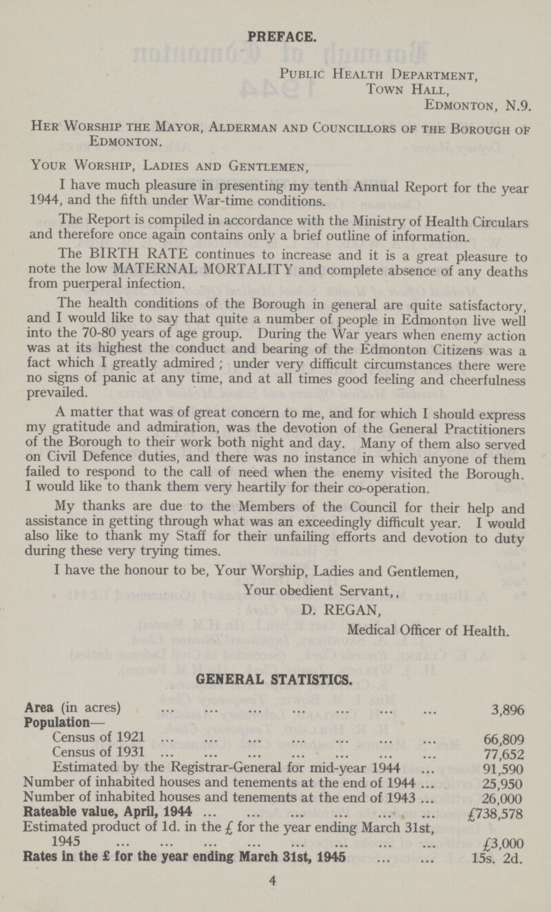 PREFACE. Public Health Department, Town Hall, Edmonton, N.9. Her Worship the Mayor, Alderman and Councillors of the Borough of Edmonton. Your Worship, Ladies and Gentlemen, I have much pleasure in presenting my tenth Annual Report for the year 1944, and the fifth under War-time conditions. The Report is compiled in accordance with the Ministry of Health Circulars and therefore once again contains only a brief outline of information. The BIRTH RATE continues to increase and it is a great pleasure to note the low MATERNAL MORTALITY and complete absence of any deaths from puerperal infection. The health conditions of the Borough in general are quite satisfactory, and I would like to say that quite a number of people in Edmonton live well into the 70-80 years of age group. During the War years when enemy action was at its highest the conduct and bearing of the Edmonton Citizens was a fact which I greatly admired ; under very difficult circumstances there were no signs of panic at any time, and at all times good feeling and cheerfulness prevailed. A matter that was of great concern to me, and for which I should express my gratitude and admiration, was the devotion of the General Practitioners of the Borough to their work both night and day. Many of them also served on Civil Defence duties, and there was no instance in which anyone of them failed to respond to the call of need when the enemy visited the Borough. I would like to thank them very heartily for their co-operation. My thanks are due to the Members of the Council for their help and assistance in getting through what was an exceedingly difficult year. I would also like to thank my Staff for their unfailing efforts and devotion to duty during these very trying times. I have the honour to be, Your Worship, Ladies and Gentlemen, Your obedient Servant,, D. REGAN, Medical Officer of Health. GENERAL STATISTICS. Area (in acres) 3,896 Population— Census of 1921 66,809 Census of 1931 77,652 Estimated by the Registrar-General for mid-year 1944 91,590 Number of inhabited houses and tenements at the end of 1944 25,950 Number of inhabited houses and tenements at the end of 1943 26,000 Rateable value, April, 1944 £738,578 Estimated product of Id. in the £ for the year ending March 31st, 1945 £3,000 Rates in the £ for the year ending March 31st, 1945 15s. 2d. 4