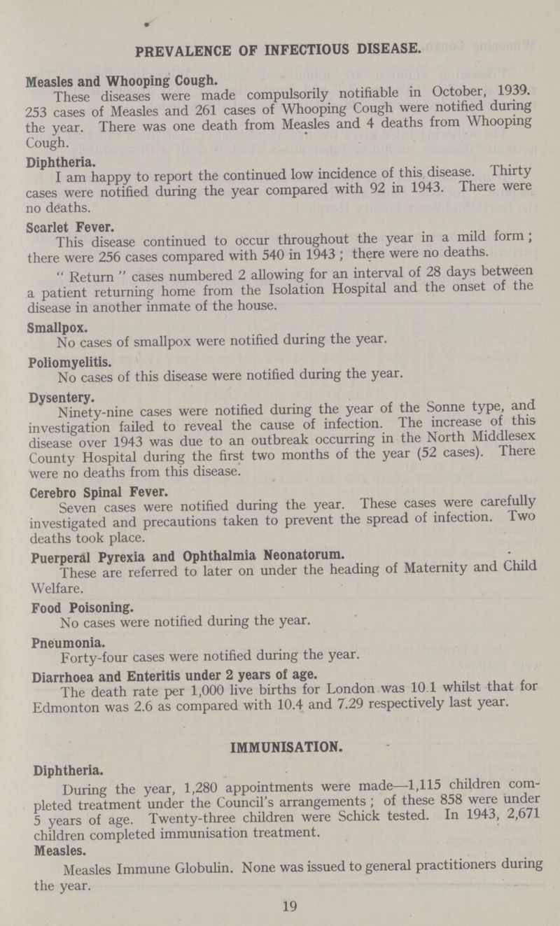 PREVALENCE OF INFECTIOUS DISEASE. Measles and Whooping Cough. These diseases were made compulsorily notifiable in October, 1939. 253 cases of Measles and 261 cases of Whooping Cough were notified during the year. There was one death from Measles and 4 deaths from Whooping Cough. Diphtheria. I am happy to report the continued low incidence of this disease. Thirty cases were notified during the year compared with 92 in 1943. There were no deaths. Scarlet Fever. This disease continued to occur throughout the year in a mild form; there were 256 cases compared with 540 in 1943 ; there were no deaths.  Return  cases numbered 2 allowing for an interval of 28 days between a patient returning home from the Isolation Hospital and the onset of the disease in another inmate of the house. Smallpox. No cases of smallpox were notified during the year. Poliomyelitis. No cases of this disease were notified during the year. Dysentery. Ninety-nine cases were notified during the year of the Sonne type, and investigation failed to reveal the cause of infection. The increase of this disease over 1943 was due to an outbreak occurring in the North Middlesex County Hospital during the first two months of the year (52 cases). There were no deaths from this disease. Cerebro Spinal Fever. Seven cases were notified during the year. These cases were carefully investigated and precautions taken to prevent the spread of infection. Two deaths took place. Puerperal Pyrexia and Ophthalmia Neonatorum. These are referred to later on under the heading of Maternity and Child Welfare. Food Poisoning. No cases were notified during the year. Pneumonia. Forty-four cases were notified during the year. Diarrhoea and Enteritis under 2 years of age. The death rate per 1,000 live births for London was 10.1 whilst that for Edmonton was 2.6 as compared with 10.4 and 7.29 respectively last year. IMMUNISATION. Diphtheria. During the year, 1,280 appointments were made—1,115 children com pleted treatment under the Council's arrangements; of these 858 were under 5 years of age. Twenty-three children were Schick tested. In 1943, 2,671 children completed immunisation treatment. Measles. Measles Immune Globulin. None was issued to general practitioners during the year. 19