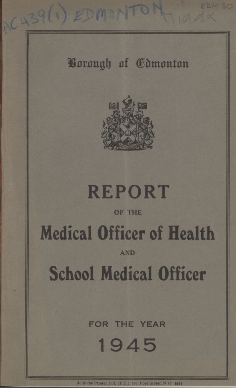 AC 439(1) EDMONTON EDM 30 Borough of Edmonton REPORT OF THE Medical Officer of Health AND School Medical Officer FOR THE YEAR 1945 Jolly the Printer Ltd. (T.U.), 238, Fore Street, N.18 6651