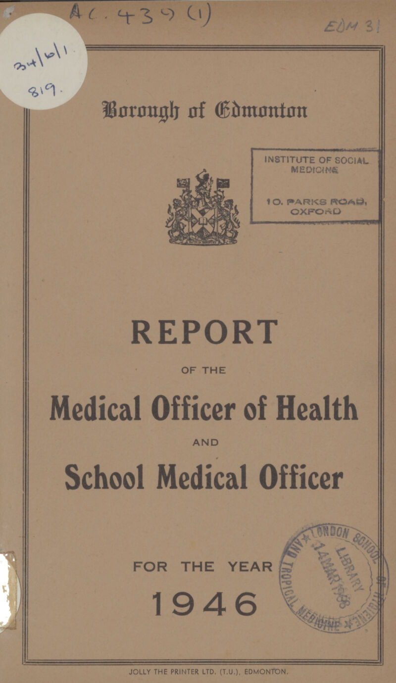 AC. 439(1) EDM 31 34/6/1 819. Borough of Edmonton INSTITUTE OF SOCIAL MEDICINE 10. PARKS ROAD OXFORD REPORT OF THE Medical Officer of Health AND School Medical Officer FOR THE YEAR 1946 JOLLY THE PRINTER LTD. (T.U.), EDMONTON.