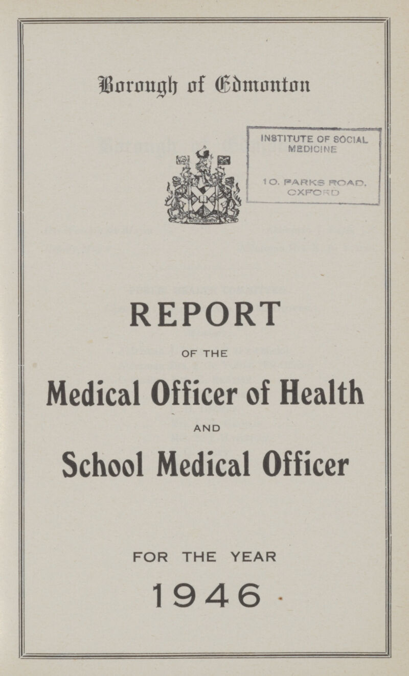Borough of Edmonton IN8TITUTE OF SOCIAL MEDICINE 10. PARKS ROAD. OXFORD REPORT OF THE Medical Officer of Health AND School Medical Officer FOR THE YEAR 1946
