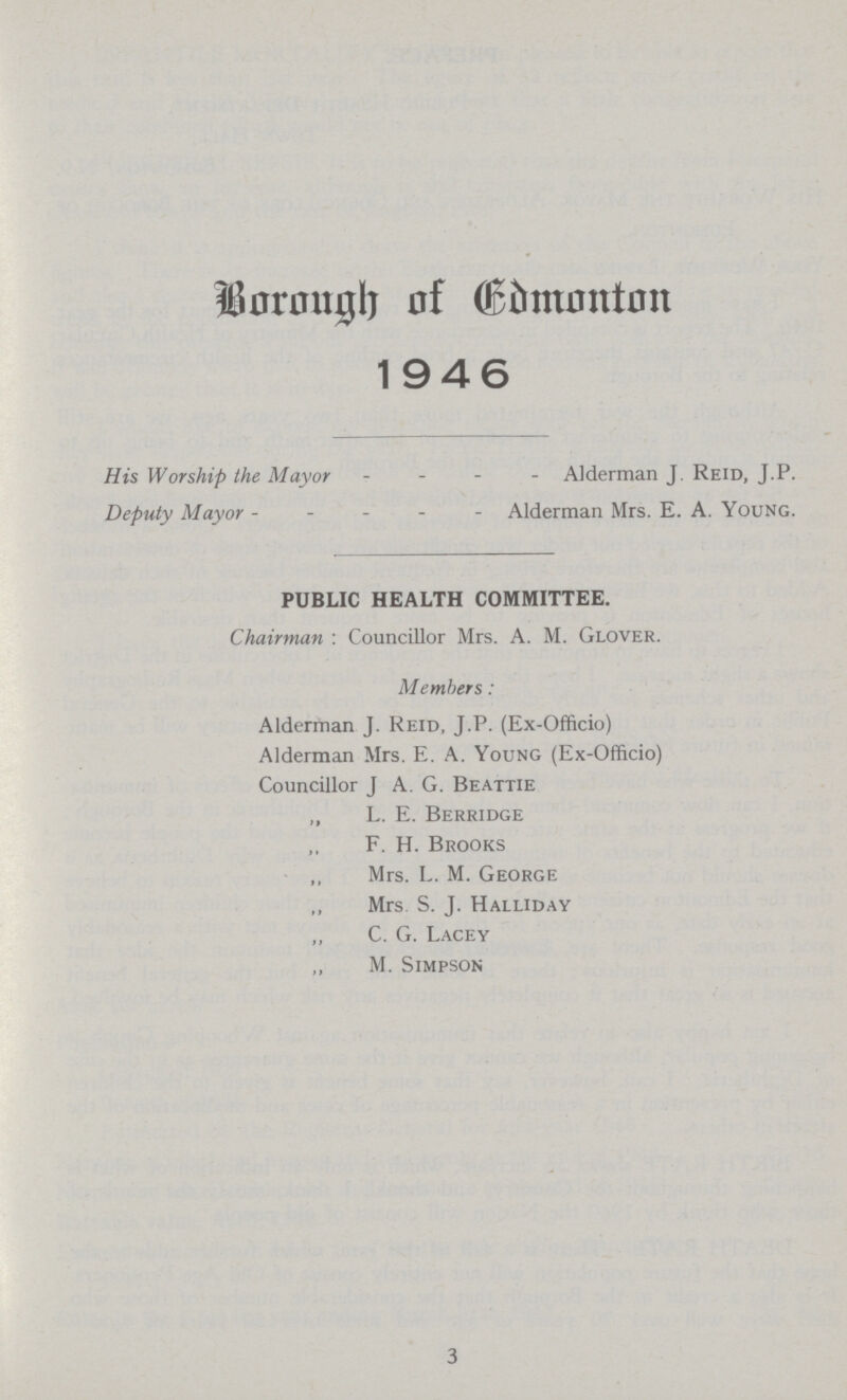 Borough of Edmonton 1946 His Worship the Mayor Alderman J. Reid, J.p. Deputy Mayor Alderman Mrs. E. A. Young. PUBLIC HEALTH COMMITTEE. Chairman : Councillor Mrs. A. M. Glover. Members: Alderman J. Reid, J.P. (Ex-Officio) Alderman Mrs. E. A. Young (Ex-Officio) Councillor J A. G. Beattie „ L. E. Berridge F. H. Brooks Mrs. L. M. George ,, Mrs. S. J. Halliday C. G. Lacey M. Simpson 3