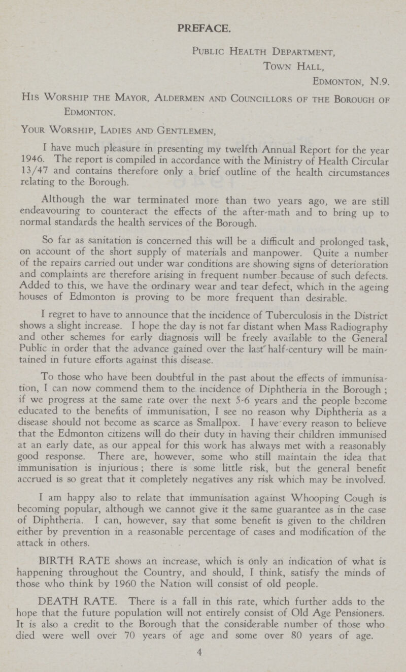 PREFACE. Public Health Department, Town Hall, Edmonton, N.9. His Worship the Mayor, Aldermen and Councillors of the Borough of Edmonton. Your Worship, Ladies and Gentlemen, I have much pleasure in presenting my twelfth Annual Report for the year 1946. The report is compiled in accordance with the Ministry of Health Circular 13/47 and contains therefore only a brief outline of the health circumstances relating to the Borough. Although the war terminated more than two years ago, we are still endeavouring to counteract the effects of the after-math and to bring up to normal standards the health services of the Borough. So far as sanitation is concerned this will be a difficult and prolonged task, on account of the short supply of materials and manpower. Quite a number of the repairs carried out under war conditions are showing signs of deterioration and complaints are therefore arising in frequent number because of such defects. Added to this, we have the ordinary wear and tear defect, which in the ageing houses of Edmonton is proving to be more frequent than desirable. I regret to have to announce that the incidence of Tuberculosis in the District shows a slight increase. I hope the day is not far distant when Mass Radiography and other schemes for early diagnosis will be freely available to the General Public in order that the advance gained over the last' half-century will be main tained in future efforts against this disease. To those who have been doubtful in the past about the effects of immunisa tion, I can now commend them to the incidence of Diphtheria in the Borough; if we progress at the same rate over the next 5-6 years and the people become educated to the benefits of immunisation, I see no reason why Diphtheria as a disease should not become as scarce as Smallpox. I have every reason to believe that the Edmonton citizens will do their duty in having their children immunised at an early date, as our appeal for this work has always met with a reasonably good response. There are, however, some who still maintain the idea that immunisation is injurious; there is some little risk, but the general benefit accrued is so great that it completely negatives any risk which may be involved. I am happy also to relate that immunisation against Whooping Cough is becoming popular, although we cannot give it the same guarantee as in the case of Diphtheria. I can, however, say that some benefit is given to the children either by prevention in a reasonable percentage of cases and modification of the attack in others. BIRTH RATE shows an increase, which is only an indication of what is happening throughout the Country, and should, I think, satisfy the minds of those who think by 1960 the Nation will consist of old people. DEATH RATE. There is a fall in this rate, which further adds to the hope that the future population will not entirely consist of Old Age Pensioners. It is also a credit to the Borough that the considerable number of those who died were well over 70 years of age and some over 80 years of age. 4