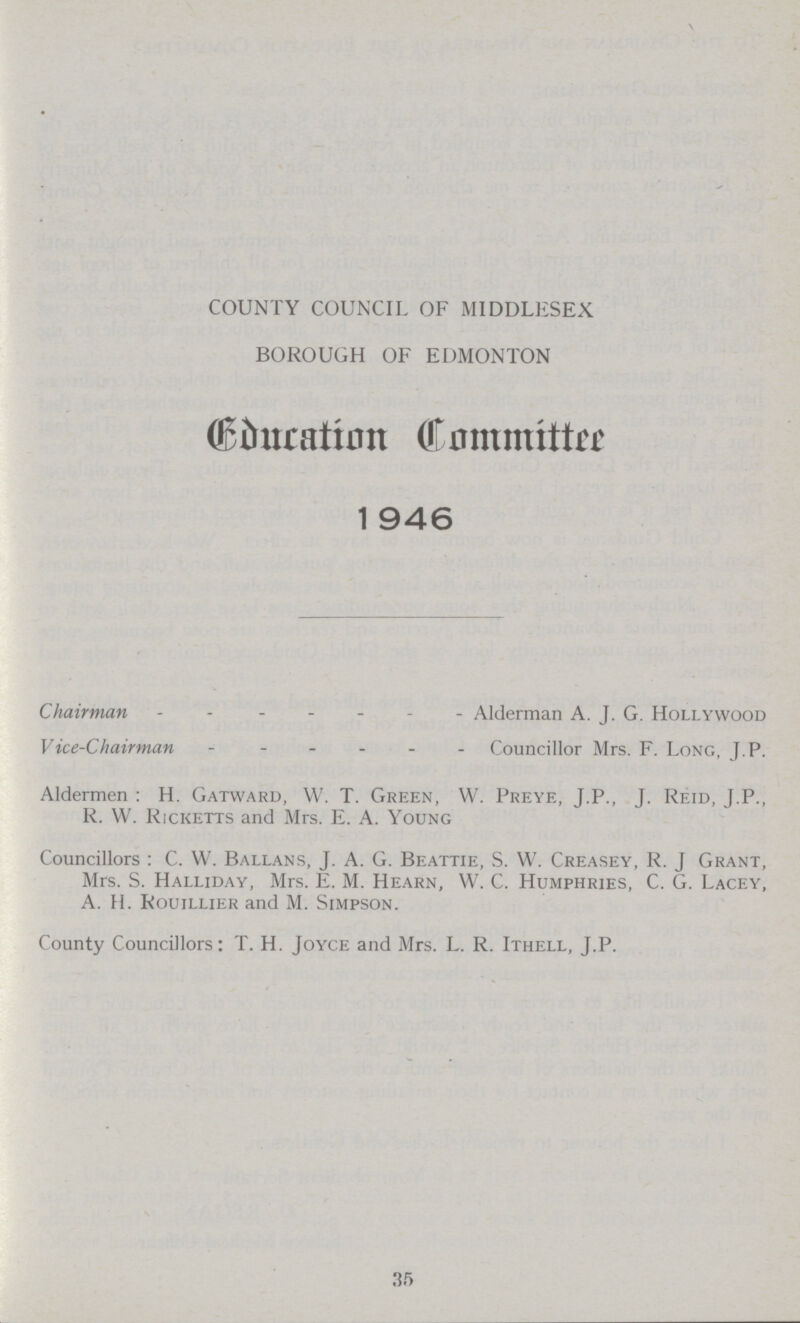 COUNTY COUNCIL OF MIDDLESEX BOROUGH OF EDMONTON (Education Commitee) 1946 Chairman Alderman A. J. G. Hollywood Vice-Chairman Councillor Mrs. F. Long, J.P. Aldermen : H. Gatward, W. T. Green, W. Preye, J.P., J. Reid, J.P., R. W. Ricketts and Mrs. E. A. Young Councillors : C. W. Ballans, J. A. G. Beattie, S. W. Creasey, R. J Grant, Mrs. S. Halliday, Mrs. E. M. Hearn, W. C. Humphries, C. G. Lacey, A. H. Rouillier and M. Simpson. County Councillors: T. H. Joyce and Mrs. L. R. Ithell, J.P. 35