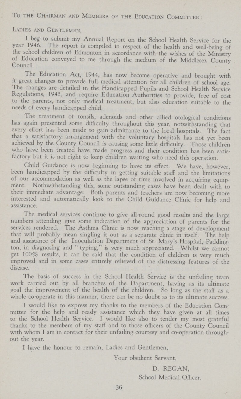 To the Chairman and Members of the Education Committee : Ladies and Gentlemen, I beg to submit my Annual Report on the School Health Service for the year 1946. The report is compiled in respect of the health and well-being of the school children of Edmonton in accordance with the wishes of the Ministry of Education conveyed to me through the medium of the Middlesex County Council. The Education Act, 1944, has now become operative and brought with it great changes to provide full medical attention for all children of school age. The changes are detailed in the Handicapped Pupils and School Health Service Regulations, 1945, and require Education Authorities to provide, free of cost to the parents, not only medical treatment, but also education suitable to the needs of every handicapped child. The treatment of tonsils, adenoids and other allied otological conditions has again presented some difficulty throughout this year, notwithstanding that every effort has been made to gain admittance to the local hospitals. The fact that a satisfactory arrangement with the voluntary hospitals has not yet been achieved by the County Council is causing some little difficulty. Those children who have been treated have made progress and their condition has been satis factory but it is not right to keep children waiting who need this operation. Child Guidance is now beginning to have its effect. We have, however, been handicapped by the difficulty in getting suitable staff and the limitations of our accommodation as well as the lapse of time involved in acquiring equip ment. Nothwithstanding this, some outstanding cases have been dealt with to their immediate advantage. Both parents and teachers are now becoming more interested and automatically look to the Child Guidance Clinic for help and assistance. The medical services continue to give all-round good results and the large numbers attending give some indication of the appreciation of parents for the services rendered. The Asthma Clinic is now reaching a stage of development that will probably mean singling it out as a separate clinic in itself. The help and assistance of the Inoculation Department of St. Mary's Hospital, Padding ton, in diagnosing and typing, is very much appreciated. Whilst we cannot get 100% results, it can be said that the condition of children is very much improved and in some cases entirely relieved of the distressing features of the disease. The basis of success in the School Health Service is the unfailing team work carried out by all branches of the Dapartment, having as its ultimate goal the improvement of the health of the children. So long as the staff as a whole co-operate in this manner, there can be no doubt as to its ultimate success. I would like to express my thanks to the members of the Education Com mittee for the help and ready assistance which they have given at all times to the School Health Service. I would like also to tender my most grateful thanks to the members of my staff and to those officers of the County Council with whom I am in contact for their unfailing courtesy and co-operation through out the year. I have the honour to remain, Ladies and Gentlemen, Your obedient Servant, D. REGAN, School Medical Officer. 36