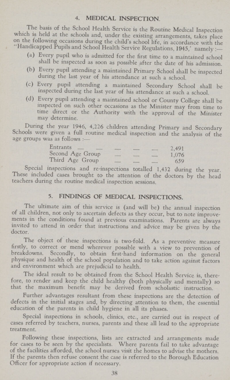 4. MEDICAL INSPECTION. The basis of the School Health Service is the Routine Medical Inspection which is held at the schools and, under the existing arrangements, takes place on the following occasions during the child's school life, in accordance with the Handicapped Pupils and School Health Service Regulations, 1945,' namely:— (a) Every pupil who is admitted for the first time to a maintained school shall be inspected as soon as possible after the date of his admission. (b) Every pupil attending a maintained Primary School shall be inspected during the last year of his attendance at such a school. (c) Every pupil attending a maintained Secondary School shall be inspected during the last year of his attendance at such a school. (d) Every pupil attending a maintained school or County College shall be inspected on such other occasions as the Minister may from time to time direct or the Authority with the approval of the Minister may determine. During the year 1946, 4,226 children attending Primary and Secondary Schools were given a full routine medical inspection and the analysis of the age groups was as follows:— Entrants 2,491 Second Age Group 1,076 Third Age Group 659 Special inspections and re-inspections totalled 1,432 during the year. These included cases brought to the attention of the doctors by the head teachers during the routine medical inspection sessions. 5. FINDINGS OF MEDICAL INSPECTIONS. The ultimate aim of this service is (and will be) the annual inspection of all children, not only to ascertain defects as they occur, but to note improve ments in the conditions found at previous examinations. Parents are always invited to attend in order that instructions and advice may be given by the doctor. The object of these inspections is two-fold. As a preventive measure firstly, to correct or mend wherever possible with a view to prevention of breakdowns. Secondly, to obtain first-hand information on the general physique and health of the school population and to take action against factors and environment which are prejudicial to health. The ideal result to be obtained from the School Health Service is, there fore, to render and keep the child healthy (both physically and mentally) so that the maximum benefit may be derived from scholastic instruction. Further advantages resultant from these inspections are the detection of defects in the initial stages and, by directing attention to them, the essential education of the parents in child hygiene in all its phases. Special inspections in schools, clinics, etc., are carried out in respect of cases referred by teachers, nurses, parents and these all lead to the appropriate treatment. Following these inspections, lists are extracted and arrangements made for cases to be seen by the specialists. Where parents fail to take advantage of the facilities afforded, the school nurses visit the homes to advise the mothers. If the parents then refuse consent the case is referred to the Borough Education Officer for appropriate action if necessary. 38