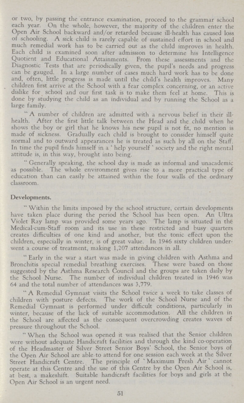 or two, by passing the entrance examination, proceed to the grammar school each year. On the whole, however, the majority of the children enter the Open Air School backward and/or retarded because ill-health has caused loss of schooling. A sick child is rarely capable of sustained effort in school and much remedial work has to be carried out as the child improves in health. Each child is examined soon after admission to determine his Intelligence Quotient and Educational Attainments. From these assessments and the Diagnostic Tests that are periodically given, the pupil's needs and progress can be gauged. In a large number of cases much hard work has to be done and, often, little progress is made until the child's health improves. Many children first arrive at the School with a fear complex concerning, or an active dislike for school and our first task is to make them feel at home. This is done by studying the child as an individual and by running the School as a large family.  A number of children are admitted with a nervous belief in their ill health. After the first little talk between the Head and the child when he shows the boy or girl that he knows his new pupil is not fit, no mention is made of sickness. Gradually each child is brought to consider himself quite normal and to outward appearances he is treated as such by all on the Staff. In time the pupil finds himself in a 'help yourself society' and the right mental attitude is, in this way, brought into being. Generally speaking, the school day is made as informal and unacademic as possible. The whole environment gives rise to a more practical type of education than can easily be attained within the four walls of the ordinary classroom. Developments.  Within the limits imposed by the school structure, certain developments have taken place during the period the School has been open. An Ultra Violet Ray lamp was provided some years ago. The lamp is situated in thfe Medical-cum-Staff room and its use in these restricted and busy quarters creates difficulties of one kind and another, but the tonic effect upon the children, especially in winter, is of great value. In 1946 sixty children under went a course of treatment, making 1,207 attendances in all. Early in the war a start was made in giving children with Asthma and Bronchitis special remedial breathing exercises. These were based on those suggested by the Asthma Research Council and the groups are taken daily by the School Nurse. The number of individual children treated in 1946 was 64 and the total number of attendances was 3,779. A Remedial Gymnast visits the School twice a week to take classes of children with posture defects. The work of the School Nurse and of the Remedial Gymnast is performed under difficult conditions, particularly in winter, because of the lack of suitable accommodation. All the children in the School are affected as the consequent overcrowding creates waves of pressure throughout the School. When the School was opened it was realised that the Senior children were without adequate Handicraft facilities and through the kind co-operation of the Headmaster of Silver Street Senior Boys' School, the Senior boys of the Open Air School are able to attend for one session each week at the Silver Street Handicraft Centre. The principle of ' Maximum Fresh Air' cannot operate at this Centre and the use of this Centre by the Open Air School is, at best, a makeshift. Suitable handicraft facilities for boys and girls at the Open Air School is an urgent need. 51