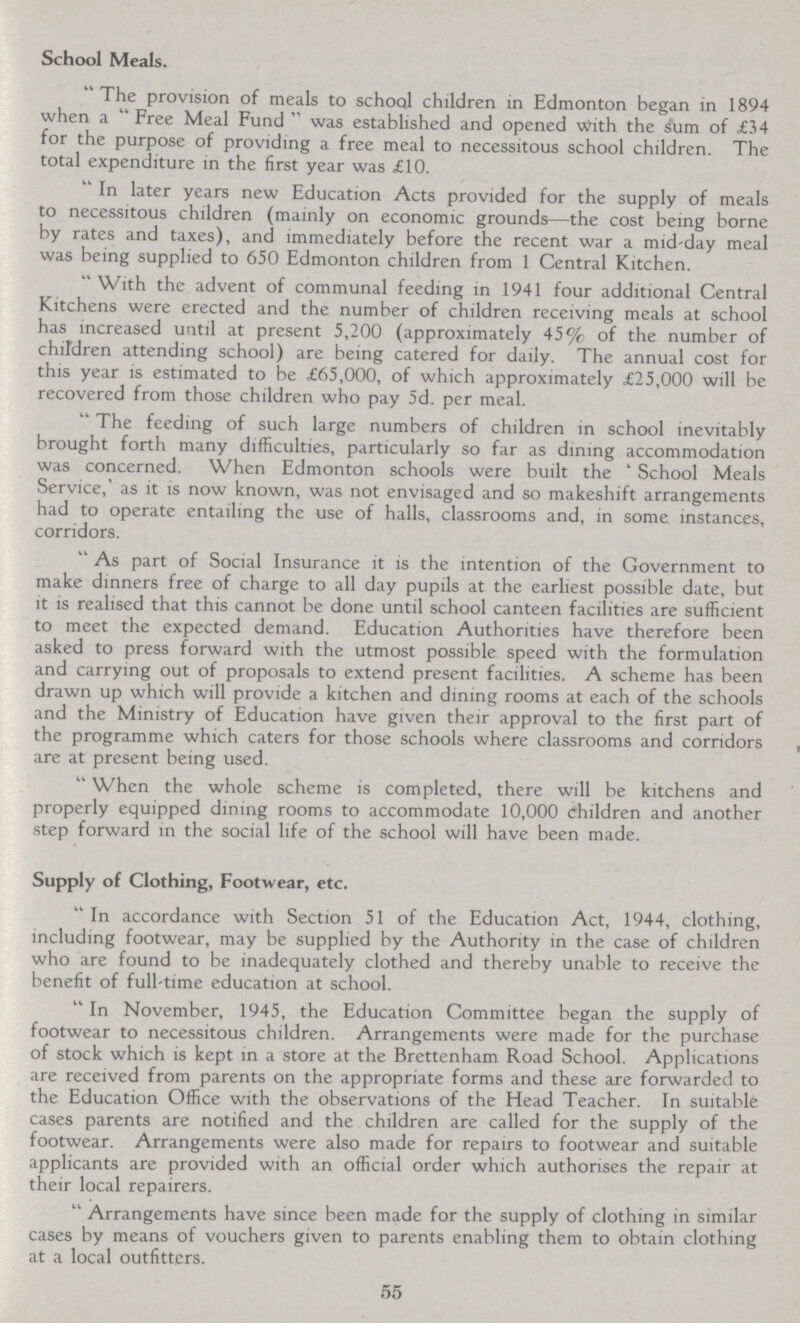 School Meals. The provision of meals to school children in Edmonton began in 1894 when a Free Meal Fund was established and opened with the sum of £34 for the purpose of providing a free meal to necessitous school children. The total expenditure in the first year was £10. In later years new Education Acts provided for the supply of meals to necessitous children (mainly on economic grounds—the cost being borne by rates and taxes), and immediately before the recent war a mid-day meal was being supplied to 650 Edmonton children from 1 Central Kitchen. With the advent of communal feeding in 1941 four additional Central Kitchens were erected and the number of children receiving meals at school has increased until at present 5,200 (approximately 45% of the number of children attending school) are being catered for daily. The annual cost for this year is estimated to be £65,000, of which approximately £25,000 will be recovered from those children who pay 5d. per meal. The feeding of such large numbers of children in school inevitably brought forth many difficulties, particularly so far as dining accommodation was concerned. When Edmonton schools were built the ' School Meals Service,' as it is now known, was not envisaged and so makeshift arrangements had to operate entailing the use of halls, classrooms and, in some instances, corridors. As part of Social Insurance it is the intention of the Government to make dinners free of charge to all day pupils at the earliest possible date, but it is realised that this cannot be done until school canteen facilities are sufficient to meet the expected demand. Education Authorities have therefore been asked to press forward with the utmost possible speed with the formulation and carrying out of proposals to extend present facilities. A scheme has been drawn up which will provide a kitchen and dining rooms at each of the schools and the Ministry of Education have given their approval to the first part of the programme which caters for those schools where classrooms and corridors are at present being used. When the whole scheme is completed, there will be kitchens and properly equipped dining rooms to accommodate 10,000 children and another step forward in the social life of the school will have been made. Supply of Clothing, Footwear, etc. In accordance with Section 51 of the Education Act, 1944, clothing, including footwear, may be supplied by the Authority in the case of children who are found to be inadequately clothed and thereby unable to receive the benefit of full-time education at school. In November, 1945, the Education Committee began the supply of footwear to necessitous children. Arrangements were made for the purchase of stock which is kept in a store at the Brettenham Road School. Applications are received from parents on the appropriate forms and these are forwarded to the Education Office with the observations of the Head Teacher. In suitable cases parents are notified and the children are called for the supply of the footwear. Arrangements were also made for repairs to footwear and suitable applicants are provided with an official order which authorises the repair at their local repairers. Arrangements have since been made for the supply of clothing in similar cases by means of vouchers given to parents enabling them to obtain clothing at a local outfitters. 55