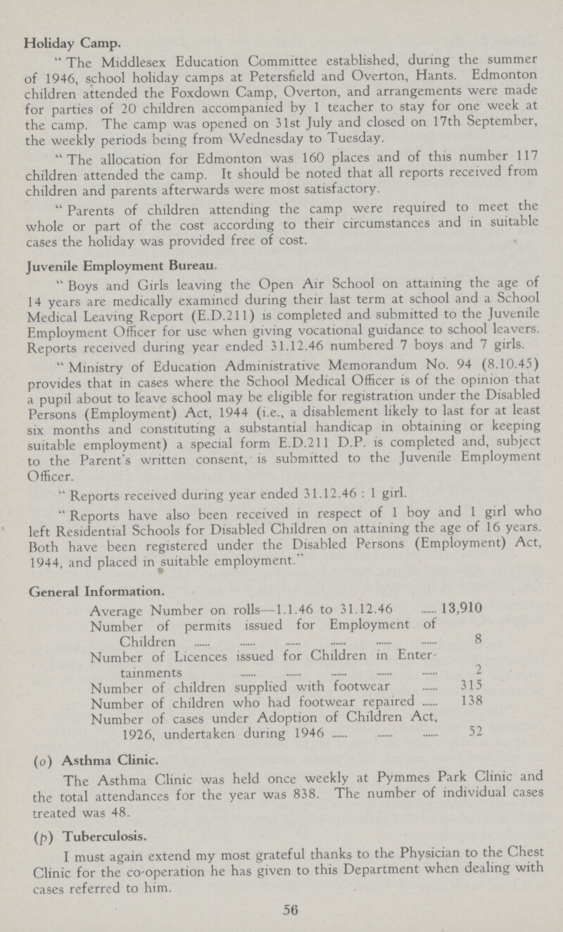 Holiday Camp.  The Middlesex Education Committee established, during the summer of 1946, school holiday camps at Petersfield and Overton, Hants. Edmonton children attended the Foxdown Camp, Overton, and arrangements were made for parties of 20 children accompanied by 1 teacher to stay for one week at the camp. The camp was opened on 31st July and closed on 17th September, the weekly periods being from Wednesday to Tuesday. The allocation for Edmonton was 160 places and of this number 117 children attended the camp. It should be noted that all reports received from children and parents afterwards were most satisfactory.  Parents of children attending the camp were required to meet the whole or part of the cost according to their circumstances and in suitable cases the holiday was provided free of cost. Juvenile Employment Bureau.  Boys and Girls leaving the Open Air School on attaining the age of 14 years are medically examined during their last term at school and a School Medical Leaving Report (E.D.211) is completed and submitted to the Juvenile Employment Officer for use when giving vocational guidance to school leavers. Reports received during year ended 31.12.46 numbered 7 boys and 7 girls. Ministry of Education Administrative Memorandum No. 94 (8.10.45) provides that in cases where the School Medical Officer is of the opinion that a pupil about to leave school may be eligible for registration under the Disabled Persons (Employment) Act, 1944 (i.e., a disablement likely to last for at least six months and constituting a substantial handicap in obtaining or keeping suitable employment) a special form E.D.211 D.P. is completed and, subject to the Parent's written consent, is submitted to the Juvenile Employment Officer.  Reports received during year ended 31.12.46 : 1 girl.  Reports have also been received in respect of 1 boy and 1 girl who left Residential Schools for Disabled Children on attaining the age of 16 years. Both have been registered under the Disabled Persons (Employment) Act, 1944, and placed in suitable employment. General Information. Average Number on rolls—1.1.46 to 31.12.46 13,910 Number of permits issued for Employment of Children 8 Number of Licences issued for Children in Enter tainments 2 Number of children supplied with footwear 315 Number of children who had footwear repaired 138 Number of cases under Adoption of Children Act, 1926, undertaken during 1946 52 (o) Asthma Clinic. The Asthma Clinic was held once weekly at Pymmes Park Clinic and the total attendances for the year was 838. The number of individual cases treated was 48. (p) Tuberculosis. I must again extend my most grateful thanks to the Physician to the Chest Clinic for the co-operation he has given to this Department when dealing with cases referred to him. 56