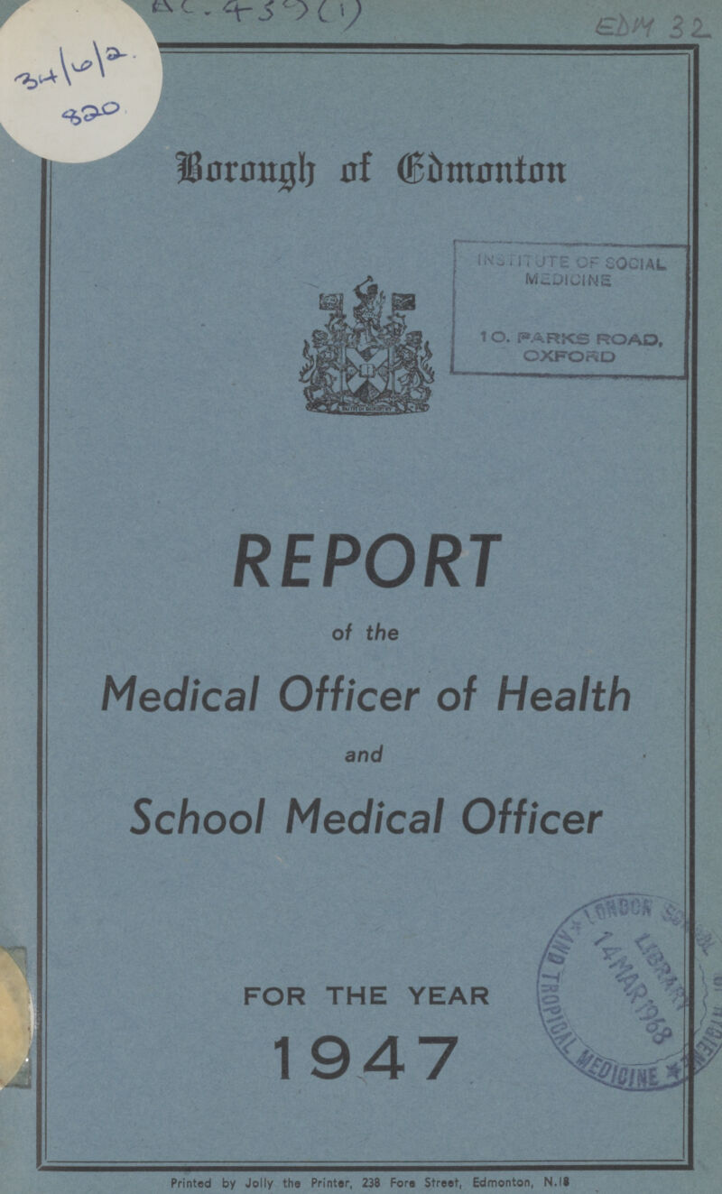 34/6/2 820 AC. 459(1) EDM 32 Borough of Edmonton REPORT of the Medical Officer of Health and School Medical Officer FOR THE YEAR 1947 Printed by Jolly the Printer, 238 Fore Street, Edmonton, N.IS