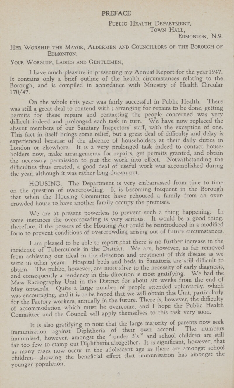 PREFACE Public Health Department, Town Hall, Edmonton, N.9. Her Worship the Mayor, Aldermen and Councillors of the Borough of Edmonton. Your Worship, Ladies and Gentlemen, I have much pleasure in presenting my Annual Report for the year 1947. It contains only a brief outline of the health circumstances relating to the Borough, and is compiled in accordance with Ministry of Health Circular 170/47. On the whole this year was fairly successful in Public Health. There was still a great deal to contend with ; arranging for repairs to be done, getting permits for these repairs and contacting the people concerned was very difficult indeed and prolonged each task in turn. We have now replaced the absent members of our Sanitary Inspectors' staff, with the exception of one. This fact in itself brings some relief, but a great deal of difficulty and delay is experienced because of the absence of householders at their daily duties in London or elsewhere. It is a very prolonged task indeed to contact house' holders now, make arrangements for repairs, get permits granted, and obtain the necessary permission to put the work into effect. Notwithstanding the difficulties thus created, a good deal of useful work was accomplished during the year, although it was rather long drawn out. HOUSING. The Department is very embarrassed from time to time on the question of overcrowding. It is becoming frequent in the Borough that when the Housing Committee have rehoused a family from an over' crowded house to have another family occupy the premises. We are at present powerless to prevent such a thing happening. In some instances the overcrowding is very serious. It would be a good thing, therefore, if the powers of the Housing Act could be reintroduced in a modified form to prevent conditions of overcrowding arising out of future circumstances. I am pleased to be able to report that there is no further increase in the incidence of Tuberculosis in the District. We are, however, as far removed from achieving our ideal in the detection and treatment of this disease as we were in other years. Hospital beds and beds in Sanatoria are still difficult to obtain. The public, however, are more alive to the necessity of early diagnosis, and consequently a tendency in this direction is most gratifying. We had the Mass Radiography Unit in the District for about six weeks from the end of May onwards. Quite a large number of people attended voluntarily, which was encouraging, and it is to be hoped that we will obtain this Unit, particularly for the Factory workers, annually in the future. There is, however, the difficulty of accommodation which must be overcome, and I hope the Public Health Committee and the Council will apply themselves to this task very soon. It is also gratifying to note that the large majority of parents now seek immunisation against Diphtheria of their own accord. The numbers immunised, however, amongst the  under 5's' and school children are still far too few to stamp out Diphtheria al together. It is significant, however, that as many cases now occur in the adolescent age as there are amongst school children—showing the beneficial effect that immunisation has amongst the younger population. 4