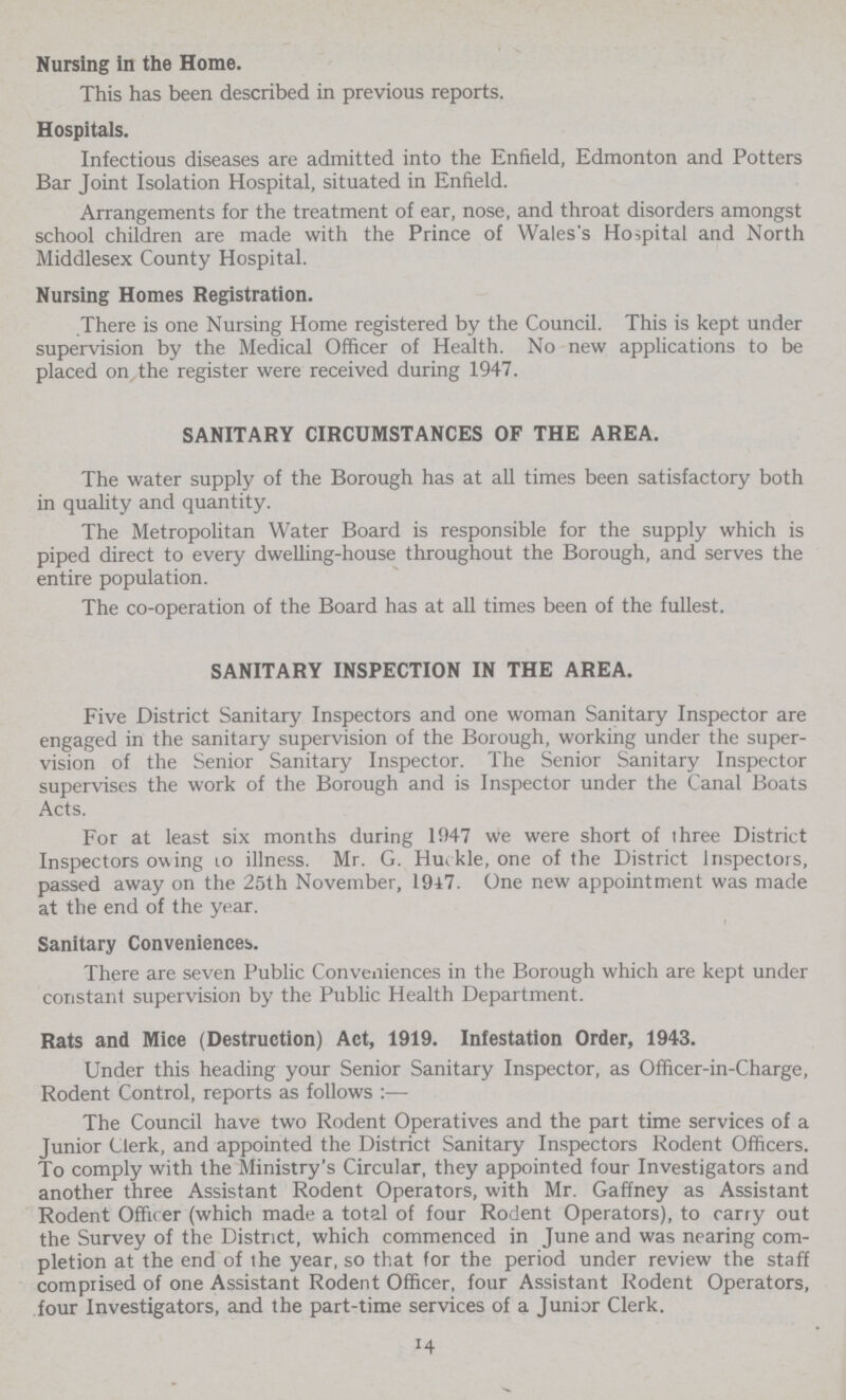 Nursing in the Home. This has been described in previous reports. Hospitals. Infectious diseases are admitted into the Enfield, Edmonton and Potters Bar Joint Isolation Hospital, situated in Enfield. Arrangements for the treatment of ear, nose, and throat disorders amongst school children are made with the Prince of Wales's Hospital and North Middlesex County Hospital. Nursing Homes Registration. There is one Nursing Home registered by the Council. This is kept under supervision by the Medical Officer of Health. No new applications to be placed on the register were received during 1947. SANITARY CIRCUMSTANCES OF THE AREA. The water supply of the Borough has at all times been satisfactory both in quality and quantity. The Metropolitan Water Board is responsible for the supply which is piped direct to every dwelling-house throughout the Borough, and serves the entire population. The co-operation of the Board has at all times been of the fullest. SANITARY INSPECTION IN THE AREA. Five District Sanitary Inspectors and one woman Sanitary Inspector are engaged in the sanitary supervision of the Borough, working under the super vision of the Senior Sanitary Inspector. The Senior Sanitary Inspector supervises the work of the Borough and is Inspector under the Canal Boats Acts. For at least six months during 1947 we were short of three District Inspectors owing to illness. Mr. G. Huekle, one of the District inspectors, passed away on the 25th November, 1947. One new appointment was made at the end of the year. Sanitary Conveniences. There are seven Public Conveniences in the Borough which are kept under constant supervision by the Public Health Department. Rats and Mice (Destruction) Act, 1919. Infestation Order, 1943. Under this heading your Senior Sanitary Inspector, as Officer-in-Charge, Rodent Control, reports as follows :— The Council have two Rodent Operatives and the part time services of a Junior Clerk, and appointed the District Sanitary Inspectors Rodent Officers. To comply with the Ministry's Circular, they appointed four Investigators and another three Assistant Rodent Operators, with Mr. Gaffney as Assistant Rodent Officer (which made a total of four Rodent Operators), to carry out the Survey of the District, which commenced in June and was nearing com pletion at the end of the year, so that for the period under review the staff comprised of one Assistant Rodent Officer, four Assistant Rodent Operators, four Investigators, and the part-time services of a Junior Clerk. 14