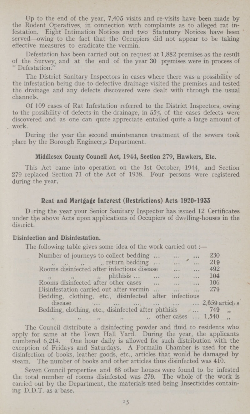 Up to the end of the year, 7,405 visits and re-visits have been made by the Rodent Operatives, in connection with complaints as to alleged rat in festation. Eight Intimation Notices and two Statutory Notices have been served—owing to the fact that the Occupiers did not appear to be taking effective measures to eradicate the vermin. Defestation has been carried out on request at 1,882 premises as the result of the Survey, and at the end of the year 30 premises were in process of  Defestation. The District Sanitary Inspectors in cases where there was a possibility of the infestation being due to defective drainage visited the premises and tested the drainage and any defects discovered were dealt with through the usual channels. Of 109 cases of Rat Infestation referred to the District Inspectors, owing to the possibility of defects in the drainage, in 55% of the cases defects were discovered and as one can quite appreciate entailed quite a large amount of work. During the year the second maintenance treatment of the sewers took place by the Borough Engineers Department. Middlesex County Council Act, 1944, Section 279, Hawkers, Etc. This Act came into operation on the 1st October, 1944, and Section 279 replaced Section 71 of the Act of 1938. Four persons were registered during the year. Rent and Mortgage Interest (Restrictions) Acts 1920-1933 D iring the year your Senior Sanitary Inspector has issued 12 Certificates under the above Acts upon applications of Occupiers of dwelling-houses in the disirict. Disinfection and Disinfestation. J5 The following table gives some idea of the work carried out :— Number of journeys to collect bedding 230 „ „ „ „ return bedding 219 Rooms disinfected after infectious disease 492 „ „ „ phthisis 104 Rooms disinfected after other cases 106 Disinfestation carried out after vermin 279 Bedding, clothing, etc., disinfected after infectious disease 2,659 articL s Bedding, clothing, etc., disinfected after phthisis 749 „ ,, „ ,, „ ,, other cases 1,540 „ The Council distribute a disinfecting powder and fluid to residents who apply for same at the Town Hall Yard. During the year, the applicants numbered 6,214. One hour daily is allowed for such distribution with the exception of Fridays and Saturdays. A Formalin Chamber is used for the disinfection of books, leather goods, etc., articles that would be damaged by steam. The number of books and other articles thus disinfected was 410. Seven Council properties and 68 other houses were found to be infested the total number of rooms disinfested was 279. The whole of the work is carried out by the Department, the materials used being Insecticides contain ing D.D.T. as a base.