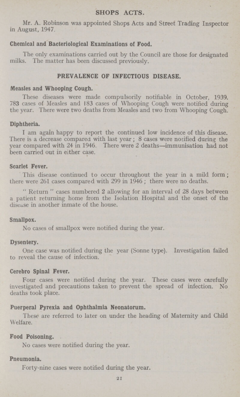 SHOPS ACTS. Mr. A. Robinson was appointed Shops Acts and Street Trading Inspector in August, 1947. Chemical and Bacteriological Examinations of Food. The only examinations carried out by the Council are those for designated milks. The matter has been discussed previously. PREVALENCE OF INFECTIOUS DISEASE. Measles and Whooping Cough. These diseases were made compulsorily notifiable in October, 1939. 783 cases of Measles and 183 cases of Whooping Cough were notified during the year. There were two deaths from Measles and two from Whooping Cough. Diphtheria. I am again happy to report the continued low incidence of this disease. There is a decrease compared with last year ; 8 cases were notified during the year compared with 24 in 1946. There were 2 deaths—immunisation had not been carried out in either case. Scarlet Fever. This disease continued to occur throughout the year in a mild form ; there were 261 cases compared with 299 in 1946 ; there were no deaths.  Return  cases numbered 2 allowing for an interval of 28 days between a patient returning home from the Isolation Hospital and the onset of the disease in another inmate of the house. Smallpox. No cases of smallpox were notified during the year. Dysentery. One case was notified during the year (Sonne type). Investigation failed to reveal the cause of infection. Cerebro Spinal Fever. Four cases were notified during the year. These cases were carefully investigated and precautions taken to prevent the spread of infection. No deaths took place. Puerperal Pyrexia and Ophthalmia Neonatorum. These are referred to later on under the heading of Maternity and Child Welfare. Food Poisoning. No cases were notified during the year. Pneumonia. Forty-nine cases were notified during the year. 21