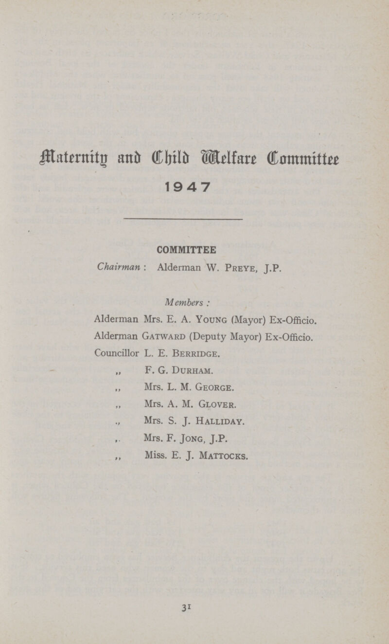 Maternity and Child Welfare Committee 1947 COMMITTEE Chairman : Alderman W. Preye, J.P. Members : Alderman Mrs. E. A. Young (Mayor) Ex-Officio. Alderman Gatward (Deputy Mayor) Ex-Officio. Councillor L. E. Berridge. „ F. G. Durham. ,, Mrs. L. M. George. Mrs. A. M. Glover. ., Mrs. S. J. Halliday. Mrs. F. Jong, J.P. ,, Miss. E. J. Mattocks. 31