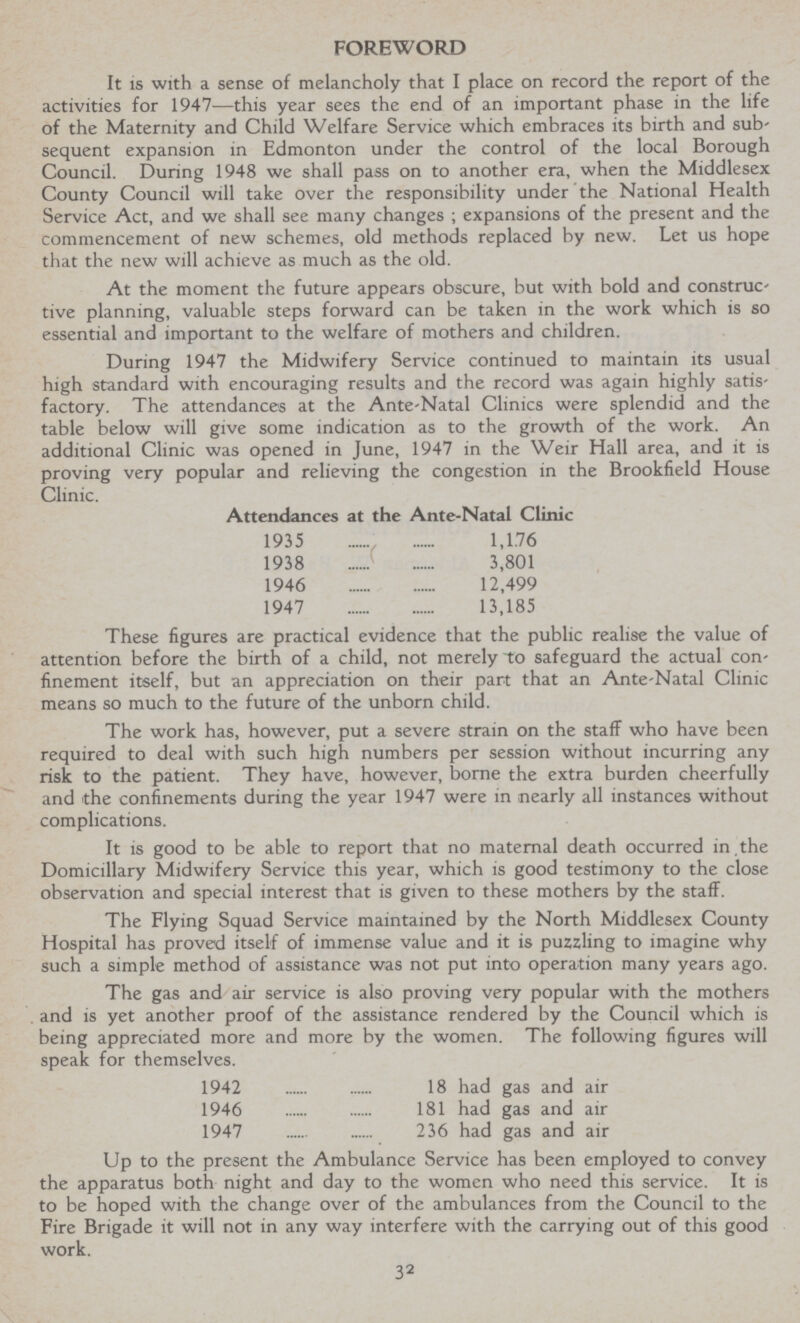 FOREWORD It is with a sense of melancholy that I place on record the report of the activities for 1947—this year sees the end of an important phase in the life of the Maternity and Child Welfare Service which embraces its birth and sub' sequent expansion in Edmonton under the control of the local Borough Council. During 1948 we shall pass on to another era, when the Middlesex County Council will take over the responsibility under the National Health Service Act, and we shall see many changes ; expansions of the present and the commencement of new schemes, old methods replaced by new. Let us hope that the new will achieve as much as the old. At the moment the future appears obscure, but with bold and construc tive planning, valuable steps forward can be taken in the work which is so essential and important to the welfare of mothers and children. During 1947 the Midwifery Service continued to maintain its usual high standard with encouraging results and the record was again highly satis factory. The attendances at the Ante-Natal Clinics were splendid and the table below will give some indication as to the growth of the work. An additional Clinic was opened in June, 1947 in the Weir Hall area, and it is proving very popular and relieving the congestion in the Brookfield House Clinic. Attendances at the Ante-Natal Clinic 1935 1,176 1938 3,801 1946 12,499 1947 13,185 These figures are practical evidence that the public realise the value of attention before the birth of a child, not merely to safeguard the actual con finement itself, but an appreciation on their part that an Ante-Natal Clinic means so much to the future of the unborn child. The work has, however, put a severe strain on the staff who have been required to deal with such high numbers per session without incurring any risk to the patient. They have, however, borne the extra burden cheerfully and the confinements during the year 1947 were in nearly all instances without complications. It is good to be able to report that no maternal death occurred in the Domiciliary Midwifery Service this year, which is good testimony to the close observation and special interest that is given to these mothers by the staff. The Flying Squad Service maintained by the North Middlesex County Hospital has proved itself of immense value and it is puzzling to imagine why such a simple method of assistance was not put into operation many years ago. The gas and air service is also proving very popular with the mothers and is yet another proof of the assistance rendered by the Council which is being appreciated more and more by the women. The following figures will speak for themselves. 1942 18 had gas and air 1946 181 had gas and air 1947 236 had gas and air Up to the present the Ambulance Service has been employed to convey the apparatus both night and day to the women who need this service. It is to be hoped with the change over of the ambulances from the Council to the Fire Brigade it will not in any way interfere with the carrying out of this good work. 32