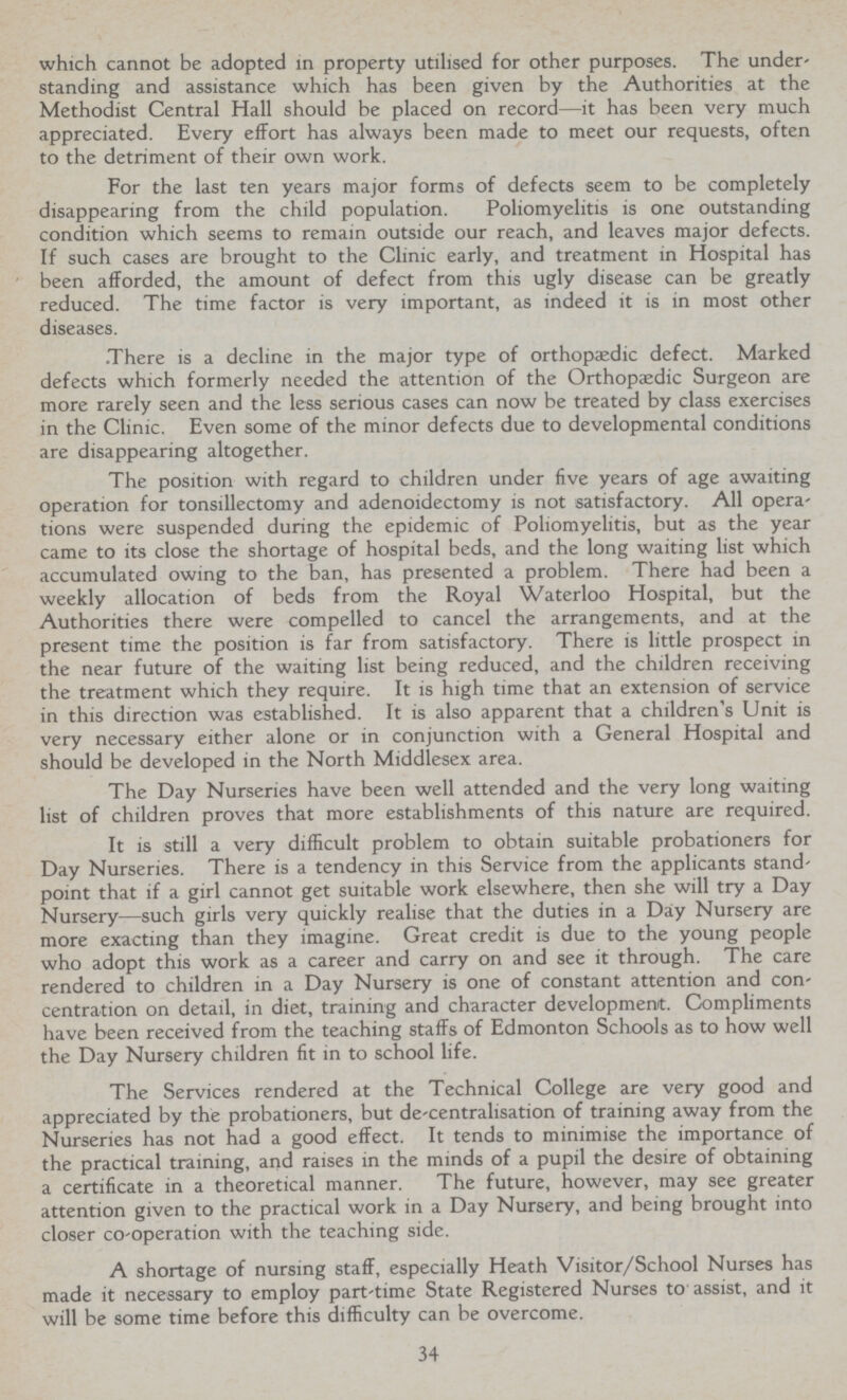 which cannot be adopted in property utilised for other purposes. The under standing and assistance which has been given by the Authorities at the Methodist Central Hall should be placed on record—it has been very much appreciated. Every effort has always been made to meet our requests, often to the detriment of their own work. For the last ten years major forms of defects seem to be completely disappearing from the child population. Poliomyelitis is one outstanding condition which seems to remain outside our reach, and leaves major defects. If such cases are brought to the Clinic early, and treatment in Hospital has been afforded, the amount of defect from this ugly disease can be greatly reduced. The time factor is very important, as indeed it is in most other diseases. There is a decline in the major type of orthopaedic defect. Marked defects which formerly needed the attention of the Orthopædic Surgeon are more rarely seen and the less serious cases can now be treated by class exercises in the Clinic. Even some of the minor defects due to developmental conditions are disappearing altogether. The position with regard to children under five years of age awaiting operation for tonsillectomy and adenoidectomy is not satisfactory. All opera tions were suspended during the epidemic of Poliomyelitis, but as the year came to its close the shortage of hospital beds, and the long waiting list which accumulated owing to the ban, has presented a problem. There had been a weekly allocation of beds from the Royal Waterloo Hospital, but the Authorities there were compelled to cancel the arrangements, and at the present time the position is far from satisfactory. There is little prospect in the near future of the waiting list being reduced, and the children receiving the treatment which they require. It is high time that an extension of service in this direction was established. It is also apparent that a children's Unit is very necessary either alone or in conjunction with a General Hospital and should be developed in the North Middlesex area. The Day Nurseries have been well attended and the very long waiting list of children proves that more establishments of this nature are required. It is still a very difficult problem to obtain suitable probationers for Day Nurseries. There is a tendency in this Service from the applicants stand point that if a girl cannot get suitable work elsewhere, then she will try a Day Nursery—such girls very quickly realise that the duties in a Day Nursery are more exacting than they imagine. Great credit is due to the young people who adopt this work as a career and carry on and see it through. The care rendered to children in a Day Nursery is one of constant attention and con centration on detail, in diet, training and character development. Compliments have been received from the teaching staffs of Edmonton Schools as to how well the Day Nursery children fit in to school life. The Services rendered at the Technical College are very good and appreciated by the probationers, but de-centralisation of training away from the Nurseries has not had a good effect. It tends to minimise the importance of the practical training, and raises in the minds of a pupil the desire of obtaining a certificate in a theoretical manner. The future, however, may see greater attention given to the practical work in a Day Nursery, and being brought into closer co-operation with the teaching side. A shortage of nursing staff, especially Heath Visitor/School Nurses has made it necessary to employ part-time State Registered Nurses to assist, and it will be some time before this difficulty can be overcome. 34