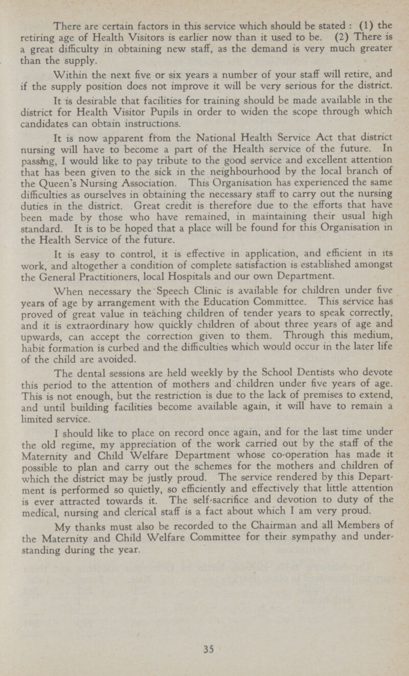 There are certain factors in this service which should be stated : (1) the retiring age of Health Visitors is earlier now than it used to be. (2) There is a great difficulty in obtaining new staff, as the demand is very much greater than the supply. Within the next five or six years a number of your staff will retire, and if the supply position does not improve it will be very serious for the district. It is desirable that facilities for training should be made available in the district for Health Visitor Pupils in order to widen the scope through which candidates can obtain instructions. It is now apparent from the National Health Service Act that district nursing will have to become a part of the Health service of the future. In passing, I would like to pay tribute to the good service and excellent attention that has been given to the sick in the neighbourhood by the local branch of the Queen's Nursing Association. This Organisation has experienced the same difficulties as ourselves in obtaining the necessary staff to carry out the nursing duties in the district. Great credit is therefore due to the efforts that have been made by those who have remained, in maintaining their usual high standard. It is to be hoped that a place will be found for this Organisation in the Health Service of the future. It is easy to control, it is effective in application, and efficient in its work, and altogether a condition of complete satisfaction is established amongst the General Practitioners, local Hospitals and our own Department. When necessary the Speech Clinic is available for children under five years of age by arrangement with the Education Committee. This service has proved of great value in teaching children of tender years to speak correctly, and it is extraordinary how quickly children of about three years of age and upwards, can accept the correction given to them. Through this medium, habit formation is curbed and the difficulties which would occur in the later life of the child are avoided. The dental sessions are held weekly by the School Dentists who devote this period to the attention of mothers and children under five years of age. This is not enough, but the restriction is due to the lack of premises to extend, and until building facilities become available again, it will have to remain a limited service. I should like to place on record once again, and for the last time under the old regime, my appreciation of the work carried out by the staff of the Maternity and Child Welfare Department whose co-operation has made it possible to plan and carry out the schemes for the mothers and children of which the district may be justly proud. The service rendered by this Depart ment is performed so quietly, so efficiently and effectively that little attention is ever attracted towards it. The self-sacrifice and devotion to duty of the medical, nursing and clerical staff is a fact about which I am very proud. My thanks must also be recorded to the Chairman and all Members of the Maternity and Child Welfare Committee for their sympathy and under standing during the year. 35