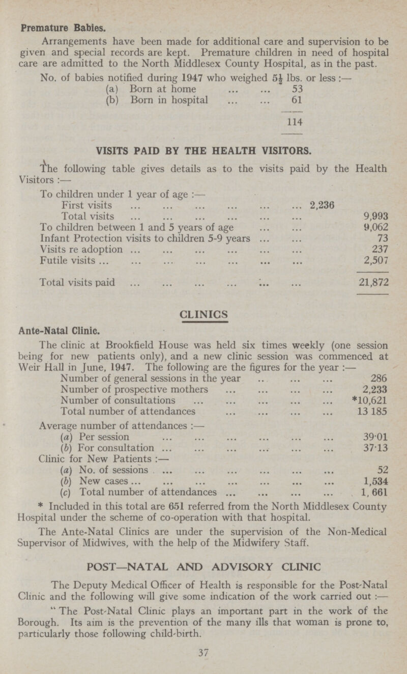 Premature Babies. Arrangements have been made for additional care and supervision to be given and special records are kept. Premature children in need of hospital care are admitted to the North Middlesex County Hospital, as in the past. No. of babies notified during 1947 who weighed 5½ lbs. or less :— (a) Born at home 53 (b) Born in hospital 61 114 VISITS PAID BY THE HEALTH VISITORS. The following table gives details as to the visits paid by the Health Visitors To children under 1 year of age First visits 2,236 Total visits 9,993 To children between 1 and 5 years of age 9,062 Infant Protection visits to children 5-9 years 73 Visits re adoption 237 Futile visits 2,507 Total visits paid 21,872 CLINICS Ante-Natal Clinic. The clinic at Brookfield House was held six times weekly (one session being for new patients only), and a new clinic session was commenced at Weir Hall in June, 1947. The following are the figures for the year :— Number of general sessions in the year 286 Number of prospective mothers 2,233 Number of consultations *10,621 Total number of attendances 13,185 Average number of attendances :— (a) Per session 39.01 (b) For consultation 37.13 Clinic for New Patients :— (a) No. of sessions 52 (b) New cases 1,534 (c) Total number of attendances 1, 661 * Included in this total are 651 referred from the North Middlesex County Hospital under the scheme of co-operation with that hospital. The Ante-Natal Clinics are under the supervision of the Non-Medical Supervisor of Midwives, with the help of the Midwifery Staff. POST—NATAL AND ADVISORY CLINIC The Deputy Medical Officer of Health is responsible for the Post-Natal Clinic and the following will give some indication of the work carried out :— The Post-Natal Clinic plays an important part in the work of the Borough. Its aim is the prevention of the many ills that woman is prone to, particularly those following child-birth. 37