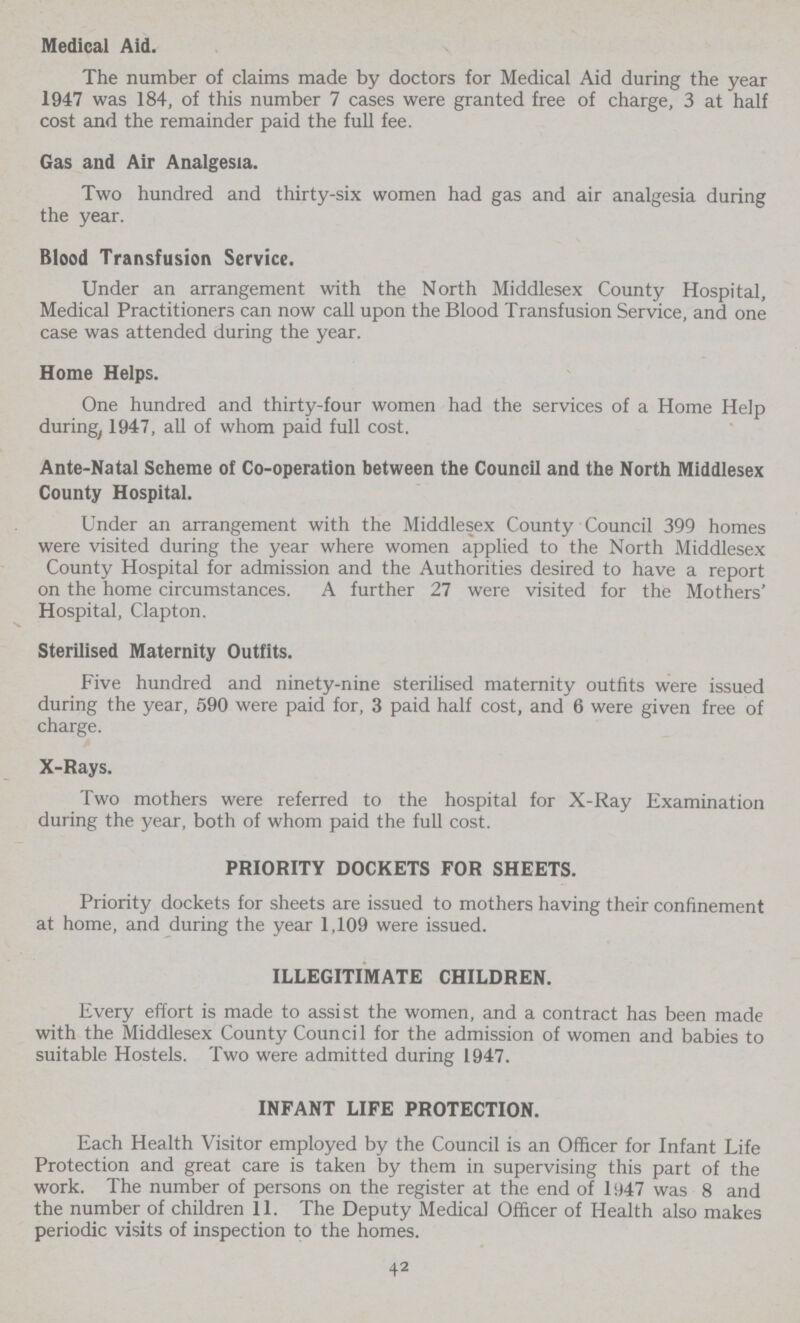 Medical Aid. The number of claims made by doctors for Medical Aid during the year 1947 was 184, of this number 7 cases were granted free of charge, 3 at half cost and the remainder paid the full fee. Gas and Air Analgesia. Two hundred and thirty-six women had gas and air analgesia during the year. Blood Transfusion Service. Under an arrangement with the North Middlesex County Hospital, Medical Practitioners can now call upon the Blood Transfusion Service, and one case was attended during the year. Home Helps. One hundred and thirty-four women had the services of a Home Help during, 1947, all of whom paid full cost. Ante-Natal Scheme of Co-operation between the Council and the North Middlesex County Hospital. Under an arrangement with the Middlesex County Council 399 homes were visited during the year where women applied to the North Middlesex County Hospital for admission and the Authorities desired to have a report on the home circumstances. A further 27 were visited for the Mothers' Hospital, Clapton. Sterilised Maternity Outfits. Five hundred and ninety-nine sterilised maternity outfits were issued during the year, 590 were paid for, 3 paid half cost, and 6 were given free of charge. X-Rays. Two mothers were referred to the hospital for X-Ray Examination during the year, both of whom paid the full cost. PRIORITY DOCKETS FOR SHEETS. Priority dockets for sheets are issued to mothers having their confinement at home, and during the year 1,109 were issued. ILLEGITIMATE CHILDREN. Every effort is made to assist the women, and a contract has been made with the Middlesex County Council for the admission of women and babies to suitable Hostels. Two were admitted during 1947. INFANT LIFE PROTECTION. Each Health Visitor employed by the Council is an Officer for Infant Life Protection and great care is taken by them in supervising this part of the work. The number of persons on the register at the end of 1947 was 8 and the number of children 11. The Deputy Medical Officer of Health also makes periodic visits of inspection to the homes. 42