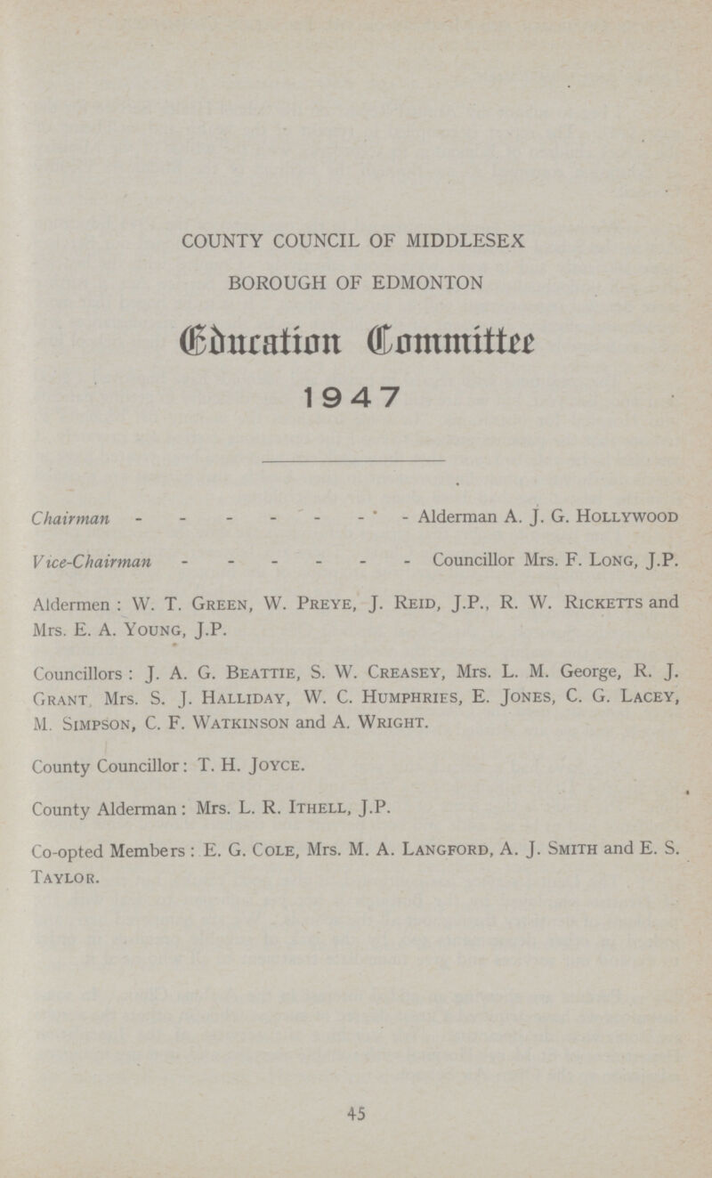 COUNTY COUNCIL OF MIDDLESEX BOROUGH OF EDMONTON Education Committee 1947 Chairman Alderman A. J. G. Hollywood Vice-Chairman Councillor Mrs. F. Long, J.P. Aldermen: W. T. Green, W. Preye, J. Reid, J.P., R. W. Ricketts and Mrs. E. A. Young, J.P. Councillors: J. A. G. Beattie, S. W. Creasey, Mrs. L. M. George, R. J. Grant Mrs. S. J. Halliday, W. C. Humphries, E. Jones, C. G. Lacey, M. Simpson, C. F. Watkinson and A. Wright. County Councillor: T. H. Joyce. County Alderman: Mrs. L. R. Ithell, J.P. Co-opted Members: E. G. Cole, Mrs. M. A. Langford, A. J. Smith and E. S. Taylor. 45