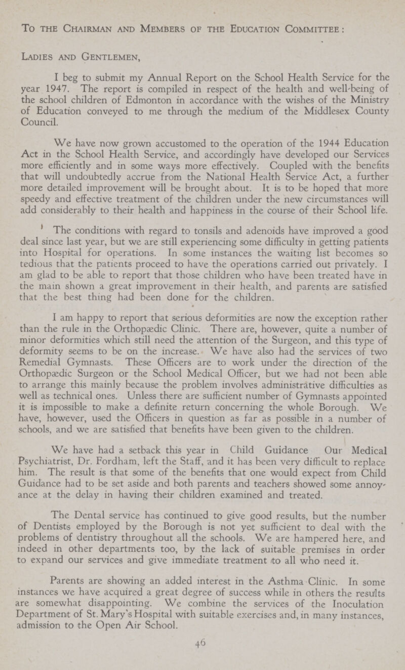 To the Chairman and Members of the Education Committee: Ladies and Gentlemen, I beg to submit my Annual Report on the School Health Service for the year 1947. The report is compiled in respect of the health and well-being of the school children of Edmonton in accordance with the wishes of the Ministry of Education conveyed to me through the medium of the Middlesex County Council. We have now grown accustomed to the operation of the 1944 Education Act in the School Health Service, and accordingly have developed our Services more efficiently and in some ways more effectively. Coupled with the benefits that will undoubtedly accrue from the National Health Service Act, a further more detailed improvement will be brought about. It is to be hoped that more speedy and effective treatment of the children under the new circumstances will add considerably to their health and happiness in the course of their School life. The conditions with regard to tonsils and adenoids have improved a good deal since last year, but we are still experiencing some difficulty in getting patients into Hospital for operations. In some instances the waiting list becomes so tedious that the patients proceed to have the operations carried out privately. I am glad to be able to report that those children who have been treated have in the mam shown a great improvement in their health, and parents are satisfied that the best thing had been done for the children. I am happy to report that serious deformities are now the exception rather than the rule in the Orthopædic Clinic. There are, however, quite a number of minor deformities which still need the attention of the Surgeon, and this type of deformity seems to be on the increase. We have also had the services of two Remedial Gymnasts. These Officers are to work under the direction of the Orthopædic Surgeon or the School Medical Officer, but we had not been able to arrange this mainly because the problem involves administrative difficulties as well as technical ones. Unless there are sufficient number of Gymnasts appointed it is impossible to make a definite return concerning the whole Borough. We have, however, used the Officers in question as far as possible in a number of schools, and we are satisfied that benefits have been given to the children. We have had a setback this year in Child Guidance Our Medical Psychiatrist, Dr. Fordham, left the Staff, and it has been very difficult to replace him. The result is that some of the benefits that one would expect from Child Guidance had to be set aside and both parents and teachers showed some annoy ance at the delay in having their children examined and treated. The Dental service has continued to give good results, but the number of Dentists employed by the Borough is not yet sufficient to deal with the problems of dentistry throughout all the schools. We are hampered here, and indeed in other departments too, by the lack of suitable premises in order to expand our services and give immediate treatment to all who need it. Parents are showing an added interest in the Asthma Clinic. In some instances we have acquired a great degree of success while in others the results are somewhat disappointing. We combine the services of the Inoculation Department of St. Mary's Hospital with suitable exercises and, in many instances, admission to the Open Air School. 46