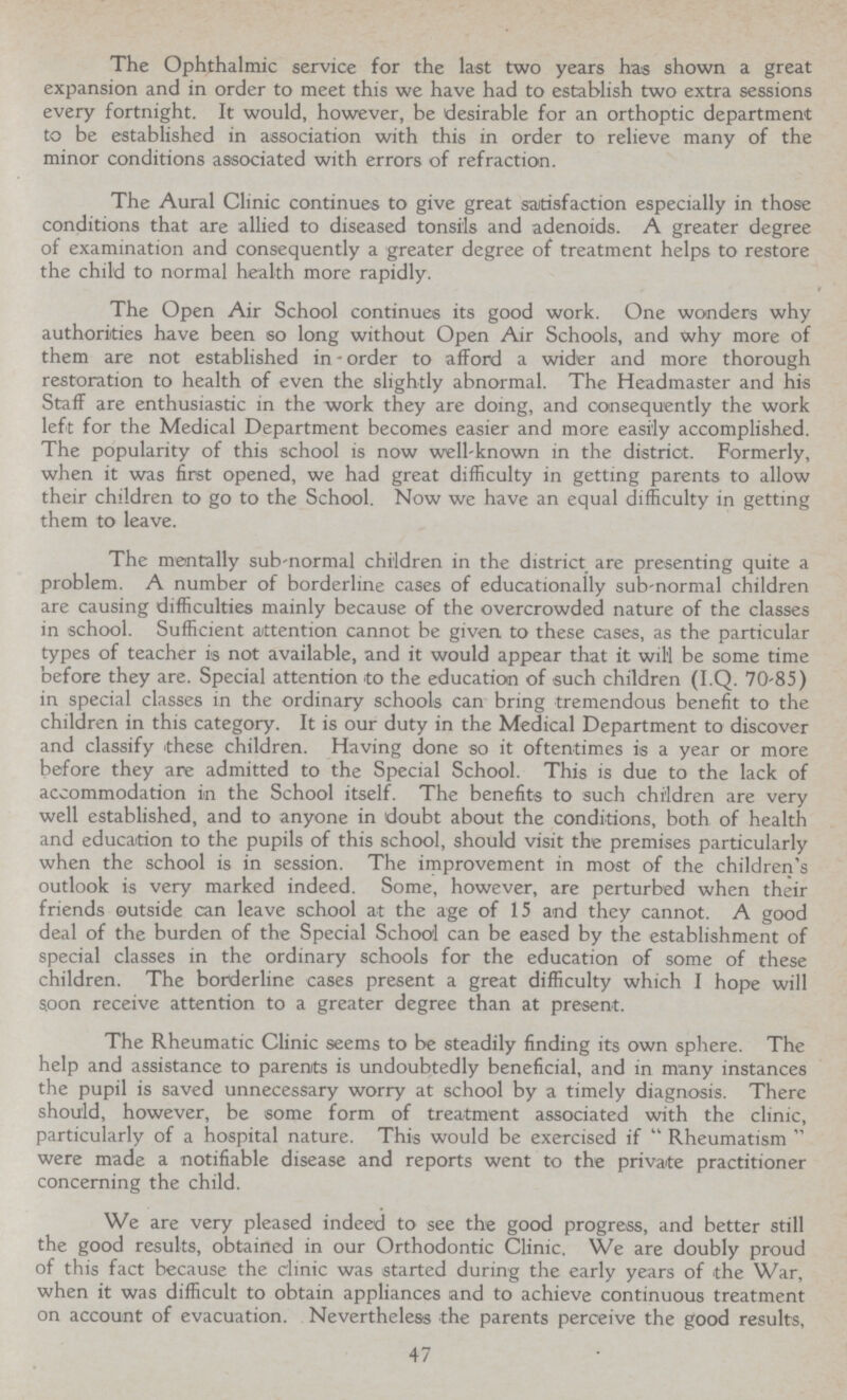The Ophthalmic service for the last two years has shown a great expansion and in order to meet this we have had to establish two extra sessions every fortnight. It would, however, be desirable for an orthoptic department to be established in association with this in order to relieve many of the minor conditions associated with errors of refraction. The Aural Clinic continues to give great satisfaction especially in those conditions that are allied to diseased tonsils and adenoids. A greater degree of examination and consequently a greater degree of treatment helps to restore the child to normal health more rapidly. The Open Air School continues its good work. One wonders why authorities have been so long without Open Air Schools, and why more of them are not established in order to afford a wider and more thorough restoration to health of even the slightly abnormal. The Headmaster and his Staff are enthusiastic in the work they are doing, and consequently the work left for the Medical Department becomes easier and more easily accomplished. The popularity of this school is now well-known in the district. Formerly, when it was first opened, we had great difficulty in getting parents to allow their children to go to the School. Now we have an equal difficulty in getting them to leave. The mentally sub-normal children in the district are presenting quite a problem. A number of borderline cases of educationally sub-normal children are causing difficulties mainly because of the overcrowded nature of the classes in school. Sufficient attention cannot be given to these cases, as the particular types of teacher is not available, and it would appear that it will be some time before they are. Special attention to the education of such children (I.Q. 70-85) in special classes in the ordinary schools can bring tremendous benefit to the children in this category. It is our duty in the Medical Department to discover and classify these children. Having done so it oftentimes is a year or more before they are admitted to the Special School. This is due to the lack of accommodation in the School itself. The benefits to such children are very well established, and to anyone in doubt about the conditions, both of health and education to the pupils of this school, should visit the premises particularly when the school is in session. The improvement in most of the children's outlook is very marked indeed. Some, however, are perturbed when their friends outside can leave school at the age of 15 and they cannot. A good deal of the burden of the Special School can be eased by the establishment of special classes in the ordinary schools for the education of some of these children. The borderline cases present a great difficulty which I hope will soon receive attention to a greater degree than at present. The Rheumatic Clinic seems to be steadily finding its own sphere. The help and assistance to parents is undoubtedly beneficial, and in many instances the pupil is saved unnecessary worry at school by a timely diagnosis. There should, however, be some form of treatment associated with the clinic, particularly of a hospital nature. This would be exercised if Rheumatism were made a notifiable disease and reports went to the private practitioner concerning the child. We are very pleased indeed to see the good progress, and better still the good results, obtained in our Orthodontic Clinic. We are doubly proud of this fact because the clinic was started during the early years of the War, when it was difficult to obtain appliances and to achieve continuous treatment on account of evacuation. Nevertheless the parents perceive the good results, 47