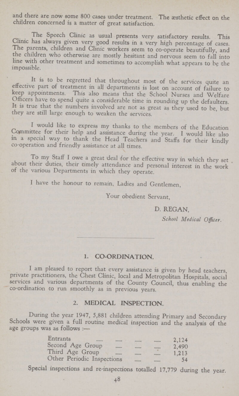 and there are now some 800 cases under treatment. The aesthetic effect on the children concerned is a matter of great satisfaction. The Speech Clinic as usual presents very satisfactory results. This Clinic has always given very good results in a very high percentage of cases. The parents, children and Clinic workers seem to co-operate beautifully, and the children who otherwise are mostly hesitant and nervous seem to fall into line with other treatment and sometimes to accomplish what appears to be the impossible. It is to be regretted that throughout most of the services quite an effective part of treatment in all departments is lost on account of failure to keep appointments. This also means that the School Nurses and Welfare Officers have to spend quite a considerable time in rounding up the defaulters. It is true that the numbers involved are not as great as they used to be, but they are still large enough to weaken the services. I would like to express my thanks to the members of the Education Committee for their help and assistance during the year. I would like also in a special way to thank the Head Teachers and Staffs for their kindly co-operation and friendly assistance at all times. To my Staff I owe a great deal for the effective way in which they set about their duties, their timely attendance and personal interest in the work of the various Departments in which they operate. I have the honour to remain, Ladies and Gentlemen, Your obedient Servant, D. REGAN, School Medical Officer. 1. CO-ORDINATION. I am pleased to report that every assistance is given by head teachers, private practitioners, the Chest Clinic, local and Metropolitan Hospitals, social services and various departments of the County Council, thus enabling the co-ordination to run smoothly as in previous years. 2. MEDICAL INSPECTION. During the year 1947, 5,881 children attending Primary and Secondary Schools were given a full routine medical inspection and the analysis of the age groups was as follows:— Entrants 2,124 Second Age Group 2,490 Third Age Group 1,213 Other Periodic Inspections 54 Special inspections and re-inspections totalled 17,779 during the year. 48