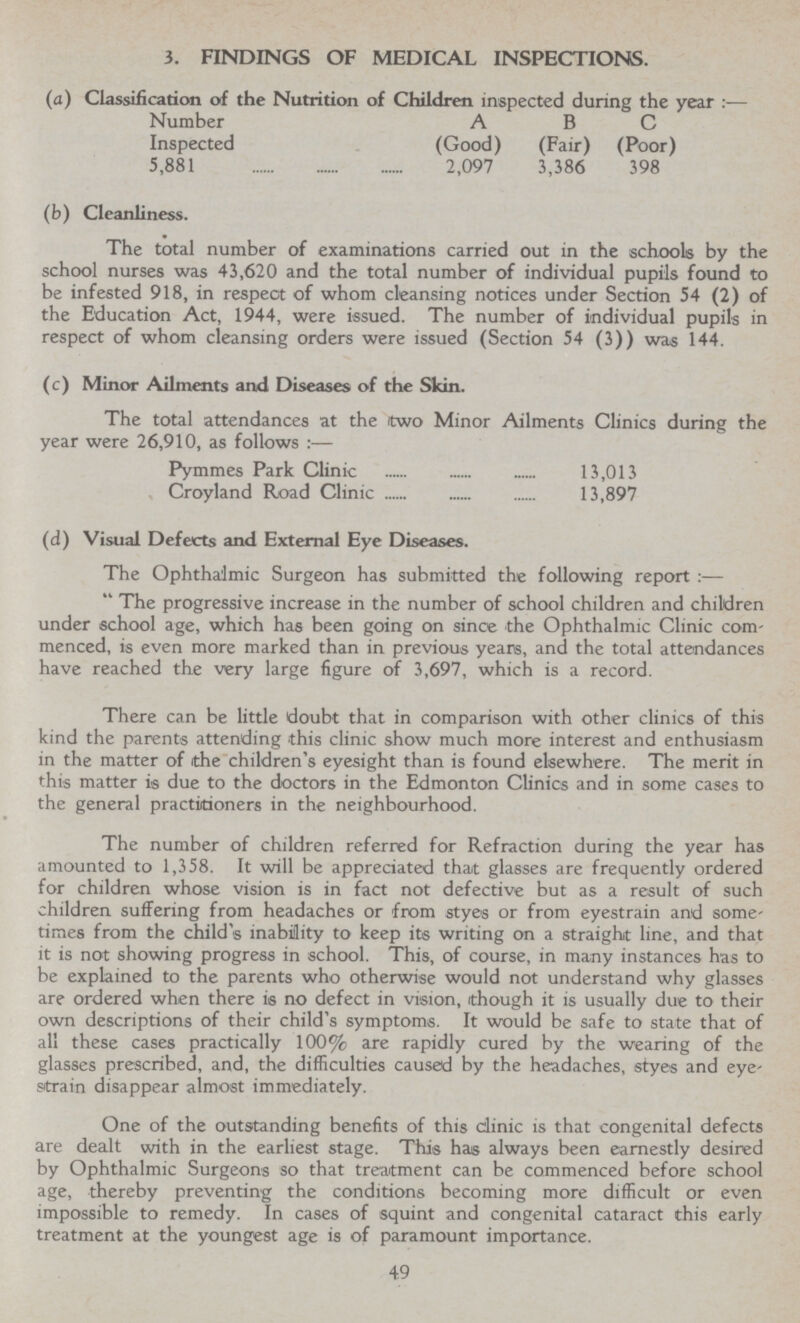 3. FINDINGS OF MEDICAL INSPECTIONS. (a) Classification of the Nutrition of Children inspected during the year:— Number A B C Inspected (Good) (Fair) (Poor) 5,881 2,097 3,386 398 (b) Cleanliness. The total number of examinations carried out in the schools by the school nurses was 43,620 and the total number of individual pupils found to be infested 918, in respect of whom cleansing notices under Section 54 (2) of the Education Act, 1944, were issued. The number of individual pupils in respect of whom cleansing orders were issued (Section 54 (3)) was 144. (c) Minor Ailments and Diseases of the Skin. The total attendances at the two Minor Ailments Clinics during the year were 26,910, as follows:— Pymmes Park Clinic 13,013 Croyland Road Clinic 13,897 (d) Visual Defects and External Eye Diseases. The Ophthalmic Surgeon has submitted the following report:— The progressive increase in the number of school children and children under school age, which has been going on since the Ophthalmic Clinic com menced, is even more marked than in previous years, and the total attendances have reached the very large figure of 3,697, which is a record. There can be little doubt that in comparison with other clinics of this kind the parents attending this clinic show much more interest and enthusiasm in the matter of the children's eyesight than is found elsewhere. The merit in this matter is due to the doctors in the Edmonton Clinics and in some cases to the general practitioners in the neighbourhood. The number of children referred for Refraction during the year has amounted to 1,358. It will be appreciated that glasses are frequently ordered for children whose vision is in fact not defective but as a result of such children suffering from headaches or from styes or from eyestrain and some times from the child's inability to keep its writing on a straight line, and that it is not showing progress in school. This, of course, in many instances has to be explained to the parents who otherwise would not understand why glasses are ordered when there is no defect in vision, though it is usually due to their own descriptions of their child's symptoms. It would be safe to state that of all these cases practically 100% are rapidly cured by the wearing of the glasses prescribed, and, the difficulties caused by the headaches, styes and eye strain disappear almost immediately. One of the outstanding benefits of this clinic is that congenital defects are dealt with in the earliest stage. This has always been earnestly desired by Ophthalmic Surgeons so that treatment can be commenced before school age, thereby preventing the conditions becoming more difficult or even impossible to remedy. In cases of squint and congenital cataract this early treatment at the youngest age is of paramount importance. 49