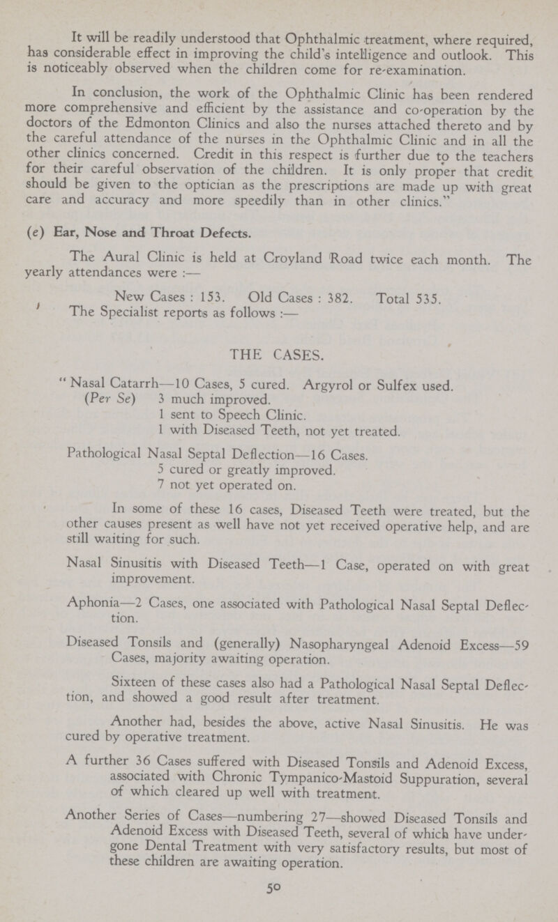 It will be readily understood that Ophthalmic treatment, where required, has considerable effect in improving the child's intelligence and outlook. This is noticeably observed when the children come for re-examination. / In conclusion, the work of the Ophthalmic Clinic has been rendered more comprehensive and efficient by the assistance and co-operation by the doctors of the Edmonton Clinics and also the nurses attached thereto and by the careful attendance of the nurses in the Ophthalmic Clinic and in all the other clinics concerned. Credit in this respect is further due to the teachers for their careful observation of the children. It is only proper that credit should be given to the optician as the prescriptions are made up with great care and accuracy and more speedily than in other clinics. (e) Ear, Nose and Throat Defects. The Aural Clinic is held at Croyland Road twice each month. The yearly attendances were:— New Cases: 153. Old Cases : 382. Total 535. The Specialist reports as follows:— THE CASES. Nasal Catarrh—10 Cases, 5 cured. Argyrol or Sulfex used. (Per Se) 3 much improved. 1 sent to Speech Clinic. 1 with Diseased Teeth, not yet treated. Pathological Nasal Septal Deflection—16 Cases. 5 cured or greatly improved. 7 not yet operated on. In some of these 16 cases, Diseased Teeth were treated, but the other causes present as well have not yet received operative help, and are still waiting for such. Nasal Sinusitis with Diseased Teeth—1 Case, operated on with great improvement. Aphonia—2 Cases, one associated with Pathological Nasal Septal Deflec tion. Diseased Tonsils and (generally) Nasopharyngeal Adenoid Excess—59 Cases, majority awaiting operation. Sixteen of these cases also had a Pathological Nasal Septal Deflec tion, and showed a good result after treatment. Another had, besides the above, active Nasal Sinusitis. He was cured by operative treatment. A further 36 Cases suffered with Diseased Tonsils and Adenoid Excess, associated with Chronic Tympanico Mastoid Suppuration, several of which cleared up well with treatment. Another Series of Cases—numbering 27—showed Diseased Tonsils and Adenoid Excess with Diseased Teeth, several of which have under gone Dental Treatment with very satisfactory results, but most of these children are awaiting operation. 50