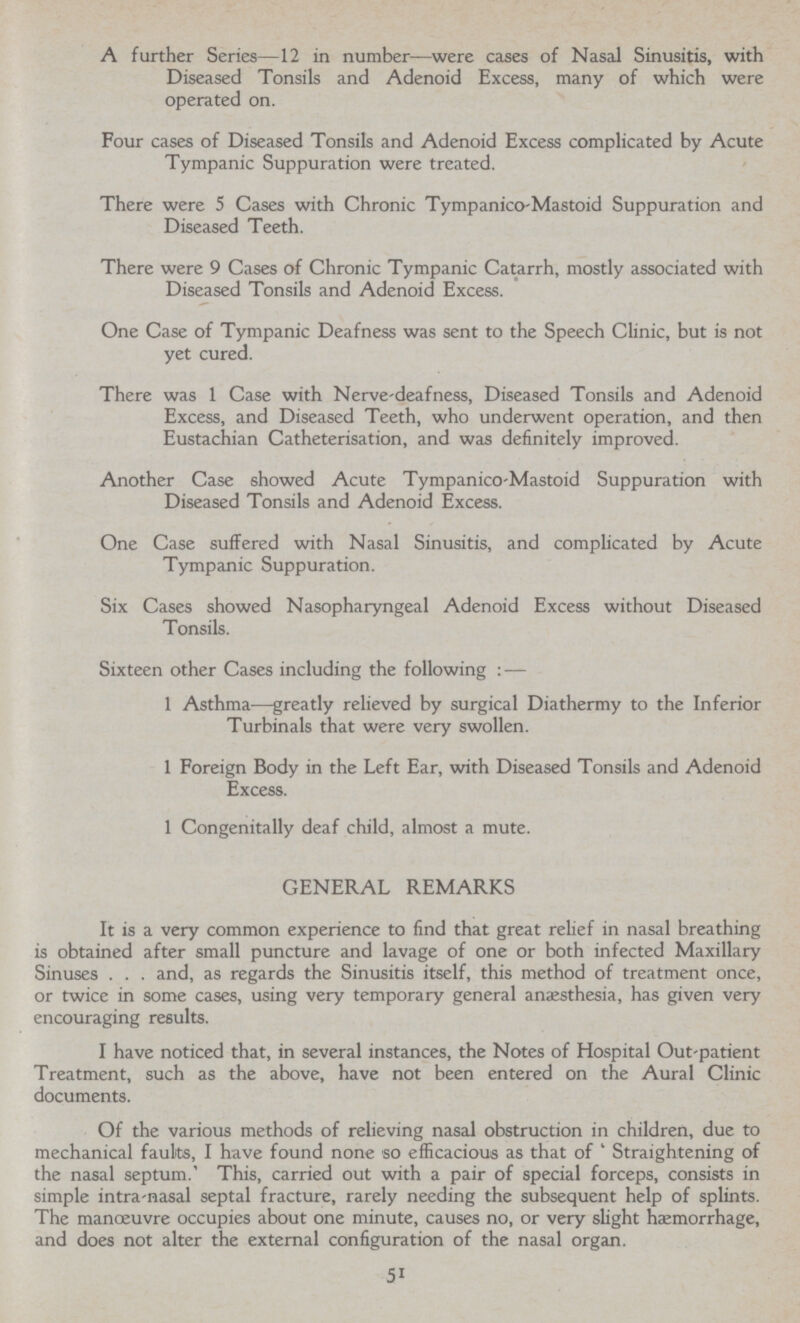 A further Series—12 in number—were cases of Nasal Sinusitis, with Diseased Tonsils and Adenoid Excess, many of which were operated on. Four cases of Diseased Tonsils and Adenoid Excess complicated by Acute Tympanic Suppuration were treated. There were 5 Cases with Chronic Tympanico-Mastoid Suppuration and Diseased Teeth. There were 9 Cases of Chronic Tympanic Catarrh, mostly associated with Diseased Tonsils and Adenoid Excess. One Case of Tympanic Deafness was sent to the Speech Clinic, but is not yet cured. There was 1 Case with Nerve-deafness, Diseased Tonsils and Adenoid Excess, and Diseased Teeth, who underwent operation, and then Eustachian Catheterisation, and was definitely improved. Another Case showed Acute Tympanico-Mastoid Suppuration with Diseased Tonsils and Adenoid Excess. One Case suffered with Nasal Sinusitis, and complicated by Acute Tympanic Suppuration. Six Cases showed Nasopharyngeal Adenoid Excess without Diseased Tonsils. Sixteen other Cases including the following:— 1 Asthma—greatly relieved by surgical Diathermy to the Inferior Turbinals that were very swollen. 1 Foreign Body in the Left Ear, with Diseased Tonsils and Adenoid Excess. 1 Congenitally deaf child, almost a mute. GENERAL REMARKS It is a very common experience to find that great relief in nasal breathing is obtained after small puncture and lavage of one or both infected Maxillary Sinuses . . . and, as regards the Sinusitis itself, this method of treatment once, or twice in some cases, using very temporary general anaesthesia, has given very encouraging results. I have noticed that, in several instances, the Notes of Hospital Out-patient Treatment, such as the above, have not been entered on the Aural Clinic documents. Of the various methods of relieving nasal obstruction in children, due to mechanical faults, I have found none so efficacious as that of ' Straightening of the nasal septum. This, carried out with a pair of special forceps, consists in simple intra-nasal septal fracture, rarely needing the subsequent help of splints. The manoeuvre occupies about one minute, causes no, or very slight haemorrhage, and does not alter the external configuration of the nasal organ. 51