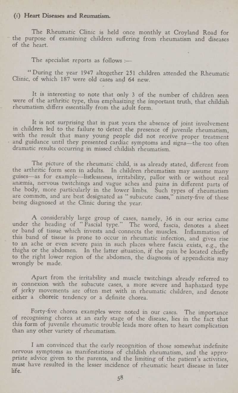 (i) Heart Diseases and Reumatism. The Rheumatic Clinic is held once monthly at Croyland Road for the purpose of examining children suffering from rheumatism and diseases of the heart. The specialist reports as follows :— During the year 1947 altogether 251 children attended the Rheumatic Clinic, of which 187 were old cases and 64 new. It is interesting to note that only 3 of the number of children seen were of the arthritic type, thus emphasizing the important truth, that childish rheumatism differs essentially from the adult form. It is not surprising that in past years the absence of joint involvement in children led to the failure to detect the presence of juvenile rheumatism, with the result that many young people did not receive proper treatment and guidance until they presented cardiac symptoms and signs—the too often dramatic results occurring in missed childish rheumatism. The picture of the rheumatic child, is as already stated, different from the arthritic form seen in adults. In children rheumatism may assume many guises—as for example—listlessness, irritability, pallor with or without real anaemia, nervous twitchings and vague aches and pains in different parts of the body, more particularly in the lower limbs. Such types of rheumatism are common, and are best designated as subacute cases, ninety-five of these being diagnosed at the Clinic during the year. A considerably large group of cases, namely, 36 in our series came under the heading of Fascial type. The word, fascia, denotes a sheet or band of tissue which invests and connects the muscles. Inflammation of this band of tissue is prone to occur in rheumatic infection, and gives rise to an ache or even severe pain in such places where fascia exists, e.g., the thighs or the abdomen. In the latter situation, if the pain be located chiefly to the right lower region of the abdomen, the diagnosis of appendicitis may wrongly be made. Apart from the irritability and muscle twitchings already referred to in connexion with the subacute cases, a more severe and haphazard type of jerky movements are often met with in rheumatic children, and denote either a choreic tendency or a definite chorea. Forty-five chorea examples were noted in our cases. The importance of recognising chorea at an early stage of the disease, lies in the fact that this form of juvenile rheumatic trouble leads more often to heart complication than any other variety of rheumatism. I am convinced that the early recognition of those somewhat indefinite nervous symptoms as manifestations of childish rheumatism, and the appro priate advice given to the parents, and the limiting of the patient's activities, must have resulted in the lesser incidence of rheumatic heart disease in later life 58